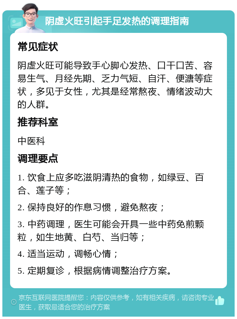 阴虚火旺引起手足发热的调理指南 常见症状 阴虚火旺可能导致手心脚心发热、口干口苦、容易生气、月经先期、乏力气短、自汗、便溏等症状，多见于女性，尤其是经常熬夜、情绪波动大的人群。 推荐科室 中医科 调理要点 1. 饮食上应多吃滋阴清热的食物，如绿豆、百合、莲子等； 2. 保持良好的作息习惯，避免熬夜； 3. 中药调理，医生可能会开具一些中药免煎颗粒，如生地黄、白芍、当归等； 4. 适当运动，调畅心情； 5. 定期复诊，根据病情调整治疗方案。