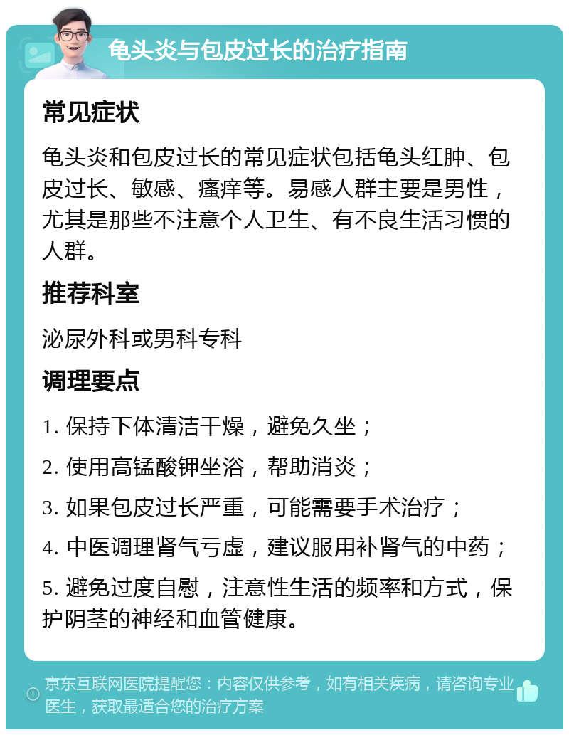 龟头炎与包皮过长的治疗指南 常见症状 龟头炎和包皮过长的常见症状包括龟头红肿、包皮过长、敏感、瘙痒等。易感人群主要是男性，尤其是那些不注意个人卫生、有不良生活习惯的人群。 推荐科室 泌尿外科或男科专科 调理要点 1. 保持下体清洁干燥，避免久坐； 2. 使用高锰酸钾坐浴，帮助消炎； 3. 如果包皮过长严重，可能需要手术治疗； 4. 中医调理肾气亏虚，建议服用补肾气的中药； 5. 避免过度自慰，注意性生活的频率和方式，保护阴茎的神经和血管健康。