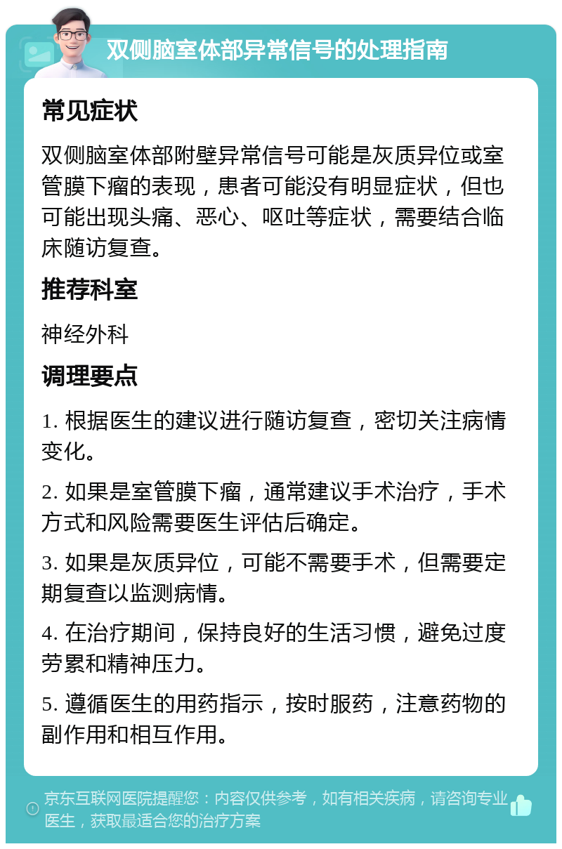 双侧脑室体部异常信号的处理指南 常见症状 双侧脑室体部附壁异常信号可能是灰质异位或室管膜下瘤的表现，患者可能没有明显症状，但也可能出现头痛、恶心、呕吐等症状，需要结合临床随访复查。 推荐科室 神经外科 调理要点 1. 根据医生的建议进行随访复查，密切关注病情变化。 2. 如果是室管膜下瘤，通常建议手术治疗，手术方式和风险需要医生评估后确定。 3. 如果是灰质异位，可能不需要手术，但需要定期复查以监测病情。 4. 在治疗期间，保持良好的生活习惯，避免过度劳累和精神压力。 5. 遵循医生的用药指示，按时服药，注意药物的副作用和相互作用。