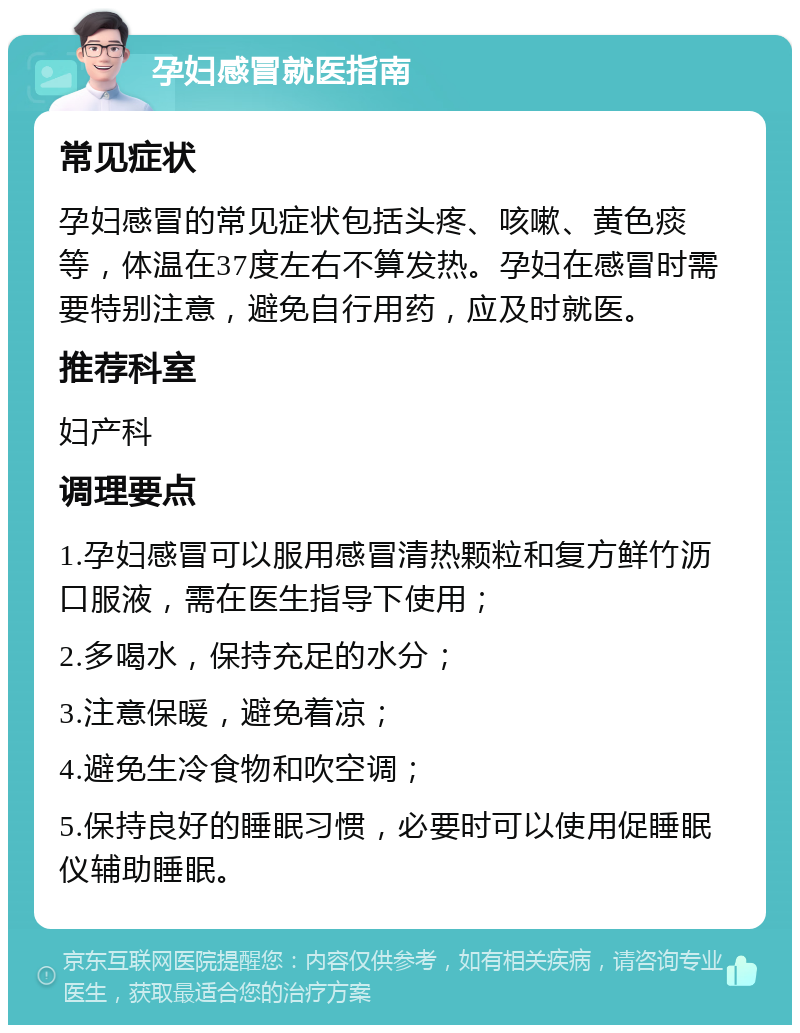 孕妇感冒就医指南 常见症状 孕妇感冒的常见症状包括头疼、咳嗽、黄色痰等，体温在37度左右不算发热。孕妇在感冒时需要特别注意，避免自行用药，应及时就医。 推荐科室 妇产科 调理要点 1.孕妇感冒可以服用感冒清热颗粒和复方鲜竹沥口服液，需在医生指导下使用； 2.多喝水，保持充足的水分； 3.注意保暖，避免着凉； 4.避免生冷食物和吹空调； 5.保持良好的睡眠习惯，必要时可以使用促睡眠仪辅助睡眠。