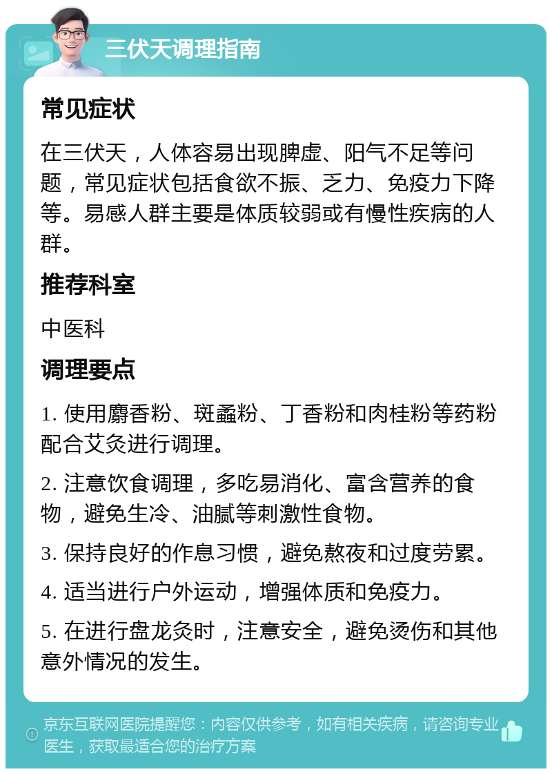 三伏天调理指南 常见症状 在三伏天，人体容易出现脾虚、阳气不足等问题，常见症状包括食欲不振、乏力、免疫力下降等。易感人群主要是体质较弱或有慢性疾病的人群。 推荐科室 中医科 调理要点 1. 使用麝香粉、斑蟊粉、丁香粉和肉桂粉等药粉配合艾灸进行调理。 2. 注意饮食调理，多吃易消化、富含营养的食物，避免生冷、油腻等刺激性食物。 3. 保持良好的作息习惯，避免熬夜和过度劳累。 4. 适当进行户外运动，增强体质和免疫力。 5. 在进行盘龙灸时，注意安全，避免烫伤和其他意外情况的发生。