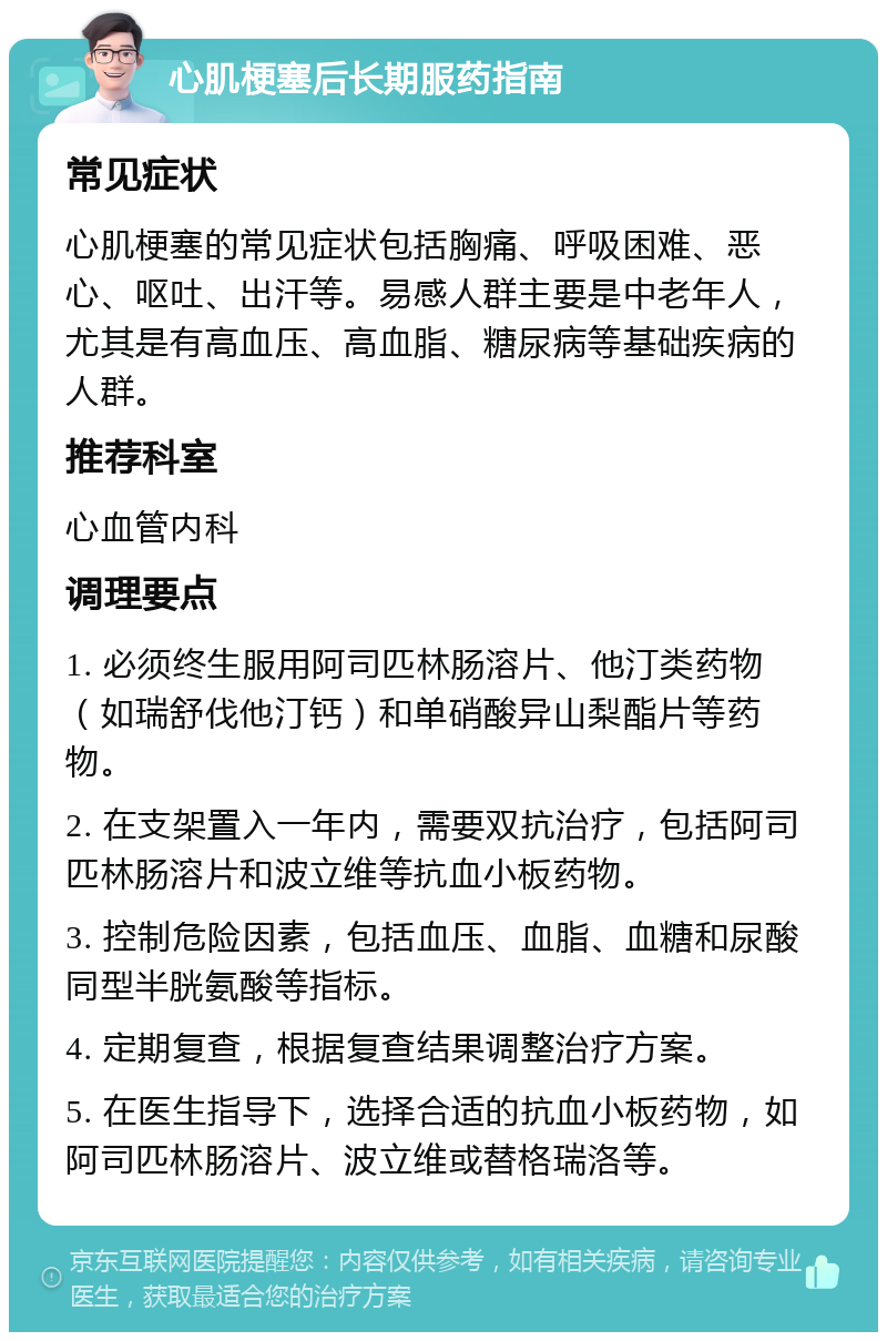 心肌梗塞后长期服药指南 常见症状 心肌梗塞的常见症状包括胸痛、呼吸困难、恶心、呕吐、出汗等。易感人群主要是中老年人，尤其是有高血压、高血脂、糖尿病等基础疾病的人群。 推荐科室 心血管内科 调理要点 1. 必须终生服用阿司匹林肠溶片、他汀类药物（如瑞舒伐他汀钙）和单硝酸异山梨酯片等药物。 2. 在支架置入一年内，需要双抗治疗，包括阿司匹林肠溶片和波立维等抗血小板药物。 3. 控制危险因素，包括血压、血脂、血糖和尿酸同型半胱氨酸等指标。 4. 定期复查，根据复查结果调整治疗方案。 5. 在医生指导下，选择合适的抗血小板药物，如阿司匹林肠溶片、波立维或替格瑞洛等。