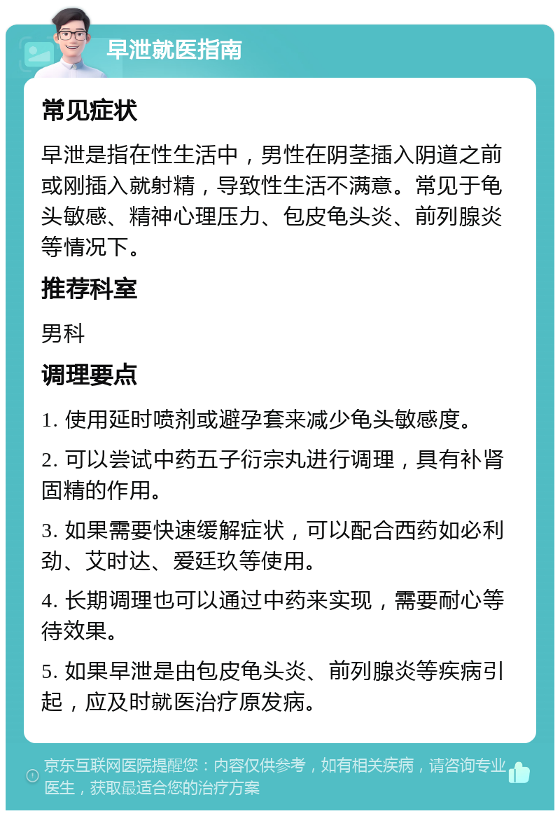 早泄就医指南 常见症状 早泄是指在性生活中，男性在阴茎插入阴道之前或刚插入就射精，导致性生活不满意。常见于龟头敏感、精神心理压力、包皮龟头炎、前列腺炎等情况下。 推荐科室 男科 调理要点 1. 使用延时喷剂或避孕套来减少龟头敏感度。 2. 可以尝试中药五子衍宗丸进行调理，具有补肾固精的作用。 3. 如果需要快速缓解症状，可以配合西药如必利劲、艾时达、爱廷玖等使用。 4. 长期调理也可以通过中药来实现，需要耐心等待效果。 5. 如果早泄是由包皮龟头炎、前列腺炎等疾病引起，应及时就医治疗原发病。