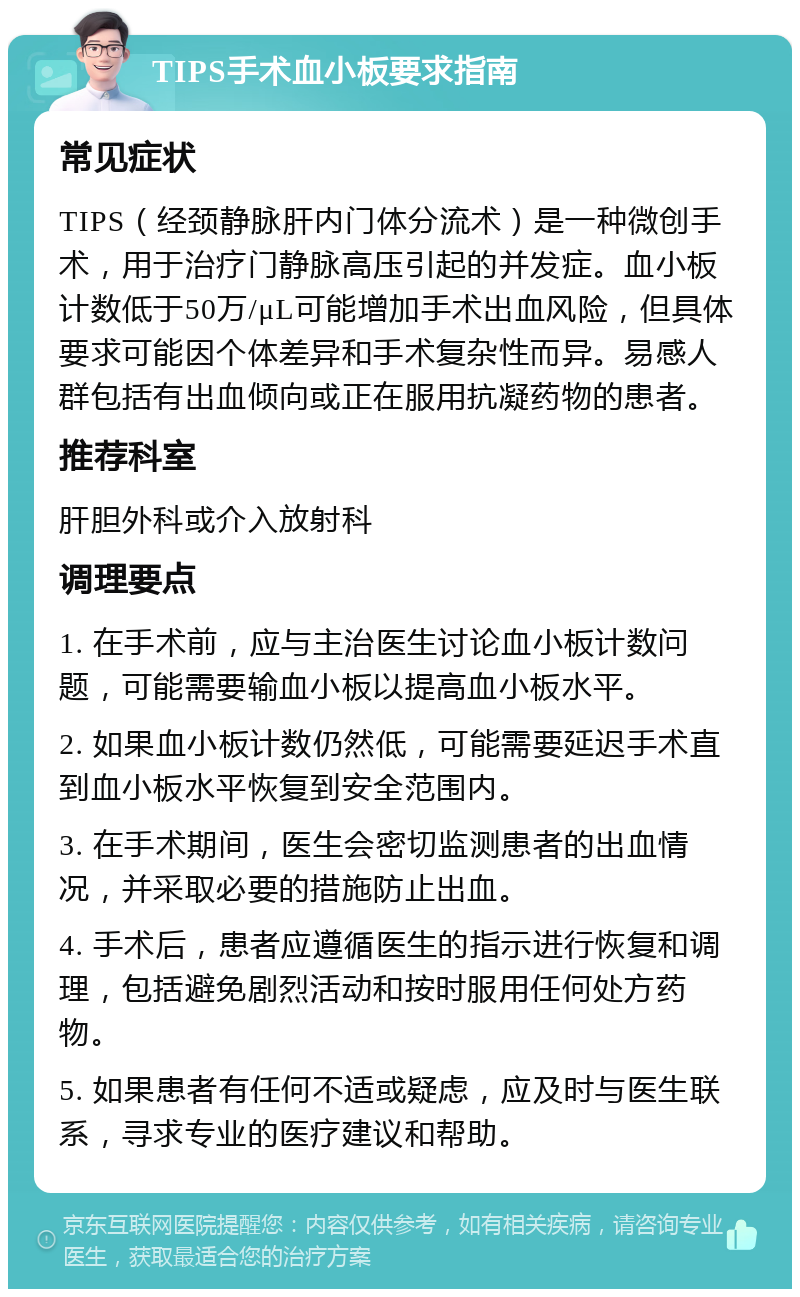 TIPS手术血小板要求指南 常见症状 TIPS（经颈静脉肝内门体分流术）是一种微创手术，用于治疗门静脉高压引起的并发症。血小板计数低于50万/μL可能增加手术出血风险，但具体要求可能因个体差异和手术复杂性而异。易感人群包括有出血倾向或正在服用抗凝药物的患者。 推荐科室 肝胆外科或介入放射科 调理要点 1. 在手术前，应与主治医生讨论血小板计数问题，可能需要输血小板以提高血小板水平。 2. 如果血小板计数仍然低，可能需要延迟手术直到血小板水平恢复到安全范围内。 3. 在手术期间，医生会密切监测患者的出血情况，并采取必要的措施防止出血。 4. 手术后，患者应遵循医生的指示进行恢复和调理，包括避免剧烈活动和按时服用任何处方药物。 5. 如果患者有任何不适或疑虑，应及时与医生联系，寻求专业的医疗建议和帮助。