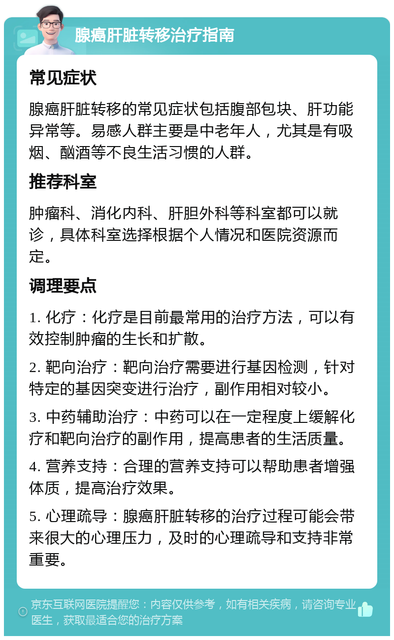 腺癌肝脏转移治疗指南 常见症状 腺癌肝脏转移的常见症状包括腹部包块、肝功能异常等。易感人群主要是中老年人，尤其是有吸烟、酗酒等不良生活习惯的人群。 推荐科室 肿瘤科、消化内科、肝胆外科等科室都可以就诊，具体科室选择根据个人情况和医院资源而定。 调理要点 1. 化疗：化疗是目前最常用的治疗方法，可以有效控制肿瘤的生长和扩散。 2. 靶向治疗：靶向治疗需要进行基因检测，针对特定的基因突变进行治疗，副作用相对较小。 3. 中药辅助治疗：中药可以在一定程度上缓解化疗和靶向治疗的副作用，提高患者的生活质量。 4. 营养支持：合理的营养支持可以帮助患者增强体质，提高治疗效果。 5. 心理疏导：腺癌肝脏转移的治疗过程可能会带来很大的心理压力，及时的心理疏导和支持非常重要。