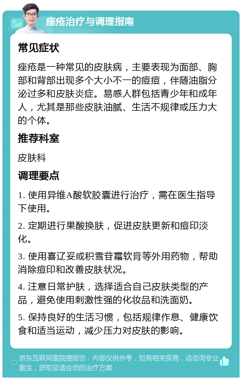 痤疮治疗与调理指南 常见症状 痤疮是一种常见的皮肤病，主要表现为面部、胸部和背部出现多个大小不一的痘痘，伴随油脂分泌过多和皮肤炎症。易感人群包括青少年和成年人，尤其是那些皮肤油腻、生活不规律或压力大的个体。 推荐科室 皮肤科 调理要点 1. 使用异维A酸软胶囊进行治疗，需在医生指导下使用。 2. 定期进行果酸换肤，促进皮肤更新和痘印淡化。 3. 使用喜辽妥或积雪苷霜软膏等外用药物，帮助消除痘印和改善皮肤状况。 4. 注意日常护肤，选择适合自己皮肤类型的产品，避免使用刺激性强的化妆品和洗面奶。 5. 保持良好的生活习惯，包括规律作息、健康饮食和适当运动，减少压力对皮肤的影响。