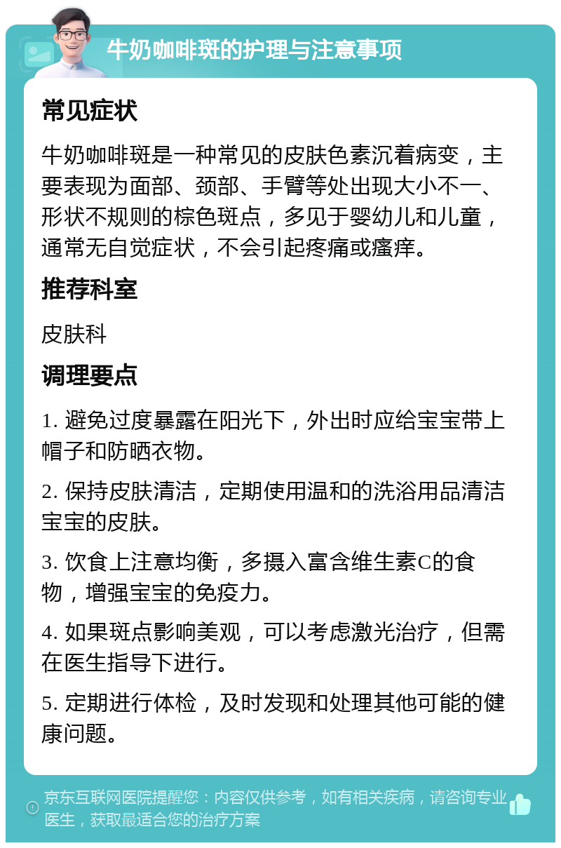 牛奶咖啡斑的护理与注意事项 常见症状 牛奶咖啡斑是一种常见的皮肤色素沉着病变，主要表现为面部、颈部、手臂等处出现大小不一、形状不规则的棕色斑点，多见于婴幼儿和儿童，通常无自觉症状，不会引起疼痛或瘙痒。 推荐科室 皮肤科 调理要点 1. 避免过度暴露在阳光下，外出时应给宝宝带上帽子和防晒衣物。 2. 保持皮肤清洁，定期使用温和的洗浴用品清洁宝宝的皮肤。 3. 饮食上注意均衡，多摄入富含维生素C的食物，增强宝宝的免疫力。 4. 如果斑点影响美观，可以考虑激光治疗，但需在医生指导下进行。 5. 定期进行体检，及时发现和处理其他可能的健康问题。