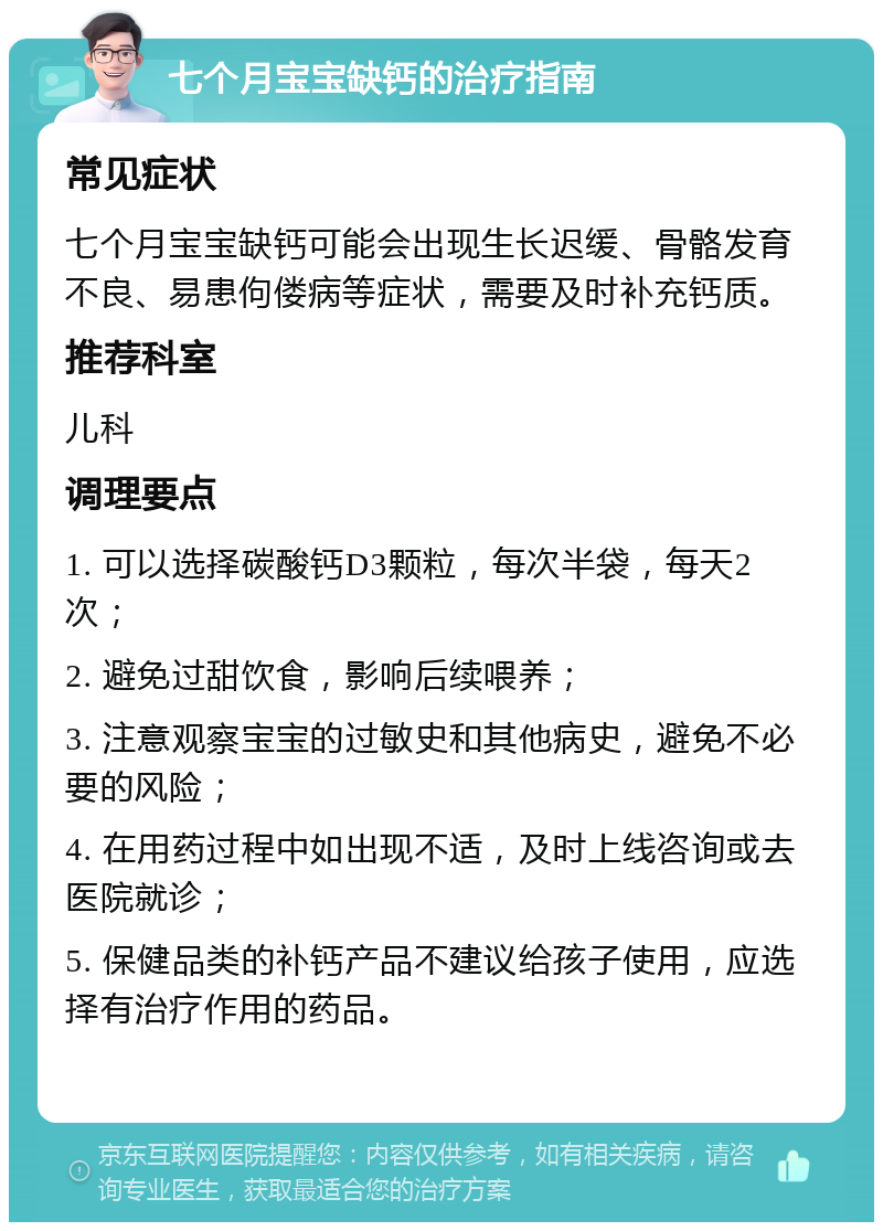 七个月宝宝缺钙的治疗指南 常见症状 七个月宝宝缺钙可能会出现生长迟缓、骨骼发育不良、易患佝偻病等症状，需要及时补充钙质。 推荐科室 儿科 调理要点 1. 可以选择碳酸钙D3颗粒，每次半袋，每天2次； 2. 避免过甜饮食，影响后续喂养； 3. 注意观察宝宝的过敏史和其他病史，避免不必要的风险； 4. 在用药过程中如出现不适，及时上线咨询或去医院就诊； 5. 保健品类的补钙产品不建议给孩子使用，应选择有治疗作用的药品。