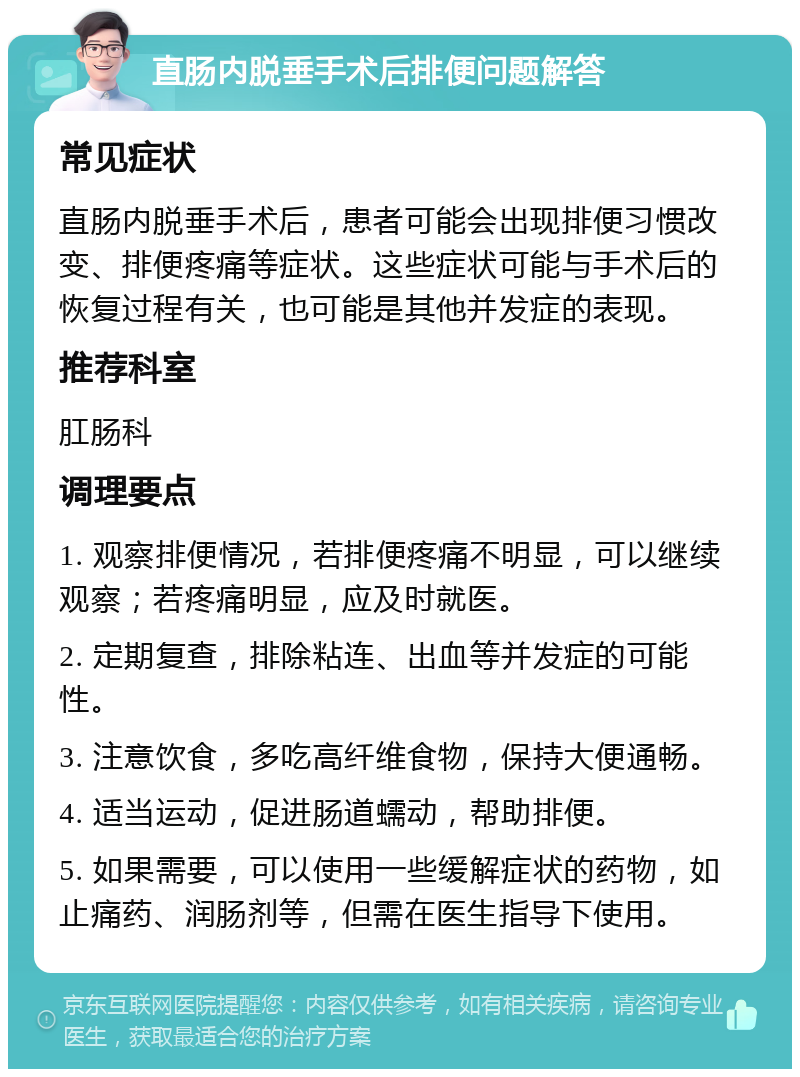 直肠内脱垂手术后排便问题解答 常见症状 直肠内脱垂手术后，患者可能会出现排便习惯改变、排便疼痛等症状。这些症状可能与手术后的恢复过程有关，也可能是其他并发症的表现。 推荐科室 肛肠科 调理要点 1. 观察排便情况，若排便疼痛不明显，可以继续观察；若疼痛明显，应及时就医。 2. 定期复查，排除粘连、出血等并发症的可能性。 3. 注意饮食，多吃高纤维食物，保持大便通畅。 4. 适当运动，促进肠道蠕动，帮助排便。 5. 如果需要，可以使用一些缓解症状的药物，如止痛药、润肠剂等，但需在医生指导下使用。