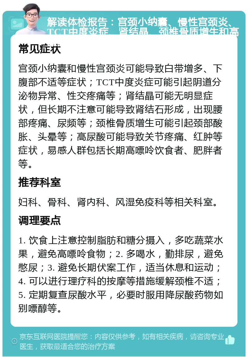 解读体检报告：宫颈小纳囊、慢性宫颈炎、TCT中度炎症、肾结晶、颈椎骨质增生和高尿酸 常见症状 宫颈小纳囊和慢性宫颈炎可能导致白带增多、下腹部不适等症状；TCT中度炎症可能引起阴道分泌物异常、性交疼痛等；肾结晶可能无明显症状，但长期不注意可能导致肾结石形成，出现腰部疼痛、尿频等；颈椎骨质增生可能引起颈部酸胀、头晕等；高尿酸可能导致关节疼痛、红肿等症状，易感人群包括长期高嘌呤饮食者、肥胖者等。 推荐科室 妇科、骨科、肾内科、风湿免疫科等相关科室。 调理要点 1. 饮食上注意控制脂肪和糖分摄入，多吃蔬菜水果，避免高嘌呤食物；2. 多喝水，勤排尿，避免憋尿；3. 避免长期伏案工作，适当休息和运动；4. 可以进行理疗科的按摩等措施缓解颈椎不适；5. 定期复查尿酸水平，必要时服用降尿酸药物如别嘌醇等。