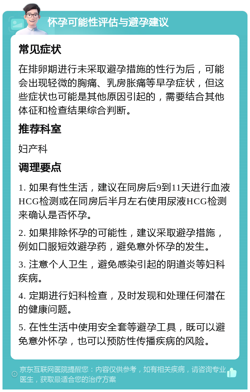 怀孕可能性评估与避孕建议 常见症状 在排卵期进行未采取避孕措施的性行为后，可能会出现轻微的胸痛、乳房胀痛等早孕症状，但这些症状也可能是其他原因引起的，需要结合其他体征和检查结果综合判断。 推荐科室 妇产科 调理要点 1. 如果有性生活，建议在同房后9到11天进行血液HCG检测或在同房后半月左右使用尿液HCG检测来确认是否怀孕。 2. 如果排除怀孕的可能性，建议采取避孕措施，例如口服短效避孕药，避免意外怀孕的发生。 3. 注意个人卫生，避免感染引起的阴道炎等妇科疾病。 4. 定期进行妇科检查，及时发现和处理任何潜在的健康问题。 5. 在性生活中使用安全套等避孕工具，既可以避免意外怀孕，也可以预防性传播疾病的风险。