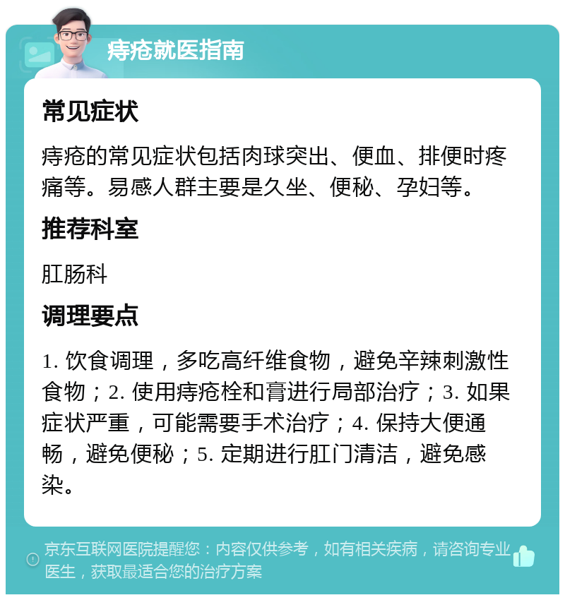 痔疮就医指南 常见症状 痔疮的常见症状包括肉球突出、便血、排便时疼痛等。易感人群主要是久坐、便秘、孕妇等。 推荐科室 肛肠科 调理要点 1. 饮食调理，多吃高纤维食物，避免辛辣刺激性食物；2. 使用痔疮栓和膏进行局部治疗；3. 如果症状严重，可能需要手术治疗；4. 保持大便通畅，避免便秘；5. 定期进行肛门清洁，避免感染。