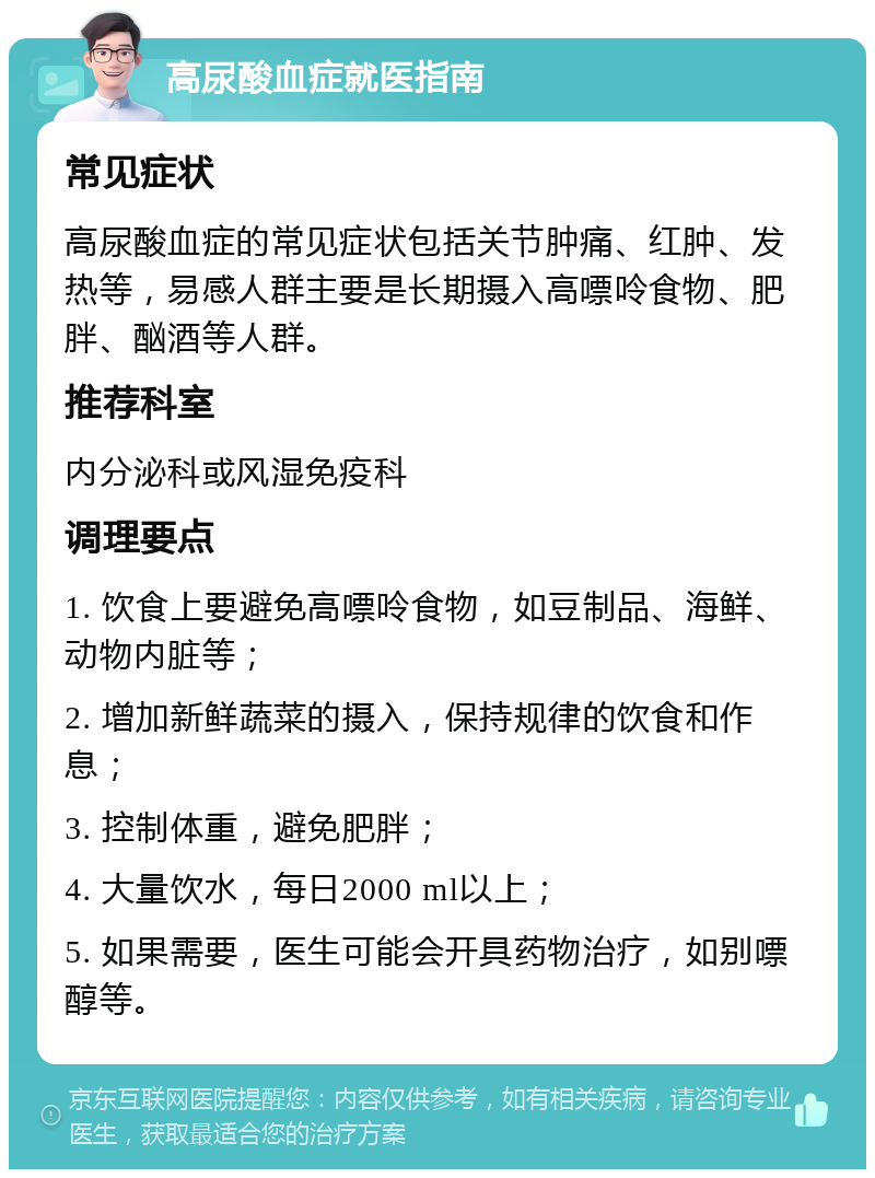 高尿酸血症就医指南 常见症状 高尿酸血症的常见症状包括关节肿痛、红肿、发热等，易感人群主要是长期摄入高嘌呤食物、肥胖、酗酒等人群。 推荐科室 内分泌科或风湿免疫科 调理要点 1. 饮食上要避免高嘌呤食物，如豆制品、海鲜、动物内脏等； 2. 增加新鲜蔬菜的摄入，保持规律的饮食和作息； 3. 控制体重，避免肥胖； 4. 大量饮水，每日2000 ml以上； 5. 如果需要，医生可能会开具药物治疗，如别嘌醇等。