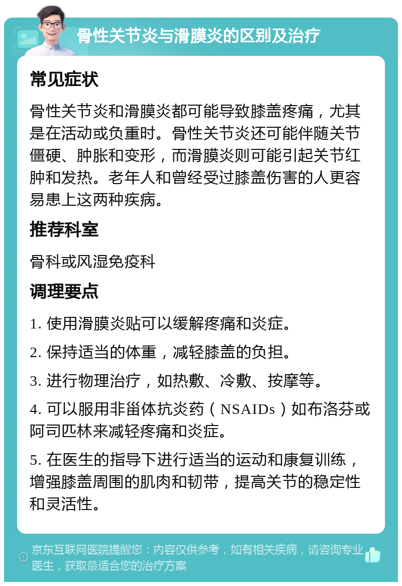 骨性关节炎与滑膜炎的区别及治疗 常见症状 骨性关节炎和滑膜炎都可能导致膝盖疼痛，尤其是在活动或负重时。骨性关节炎还可能伴随关节僵硬、肿胀和变形，而滑膜炎则可能引起关节红肿和发热。老年人和曾经受过膝盖伤害的人更容易患上这两种疾病。 推荐科室 骨科或风湿免疫科 调理要点 1. 使用滑膜炎贴可以缓解疼痛和炎症。 2. 保持适当的体重，减轻膝盖的负担。 3. 进行物理治疗，如热敷、冷敷、按摩等。 4. 可以服用非甾体抗炎药（NSAIDs）如布洛芬或阿司匹林来减轻疼痛和炎症。 5. 在医生的指导下进行适当的运动和康复训练，增强膝盖周围的肌肉和韧带，提高关节的稳定性和灵活性。