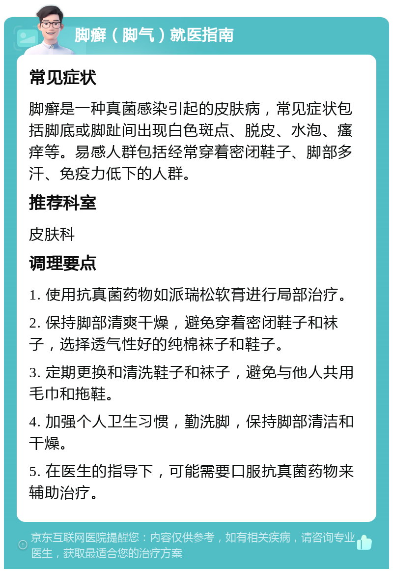 脚癣（脚气）就医指南 常见症状 脚癣是一种真菌感染引起的皮肤病，常见症状包括脚底或脚趾间出现白色斑点、脱皮、水泡、瘙痒等。易感人群包括经常穿着密闭鞋子、脚部多汗、免疫力低下的人群。 推荐科室 皮肤科 调理要点 1. 使用抗真菌药物如派瑞松软膏进行局部治疗。 2. 保持脚部清爽干燥，避免穿着密闭鞋子和袜子，选择透气性好的纯棉袜子和鞋子。 3. 定期更换和清洗鞋子和袜子，避免与他人共用毛巾和拖鞋。 4. 加强个人卫生习惯，勤洗脚，保持脚部清洁和干燥。 5. 在医生的指导下，可能需要口服抗真菌药物来辅助治疗。