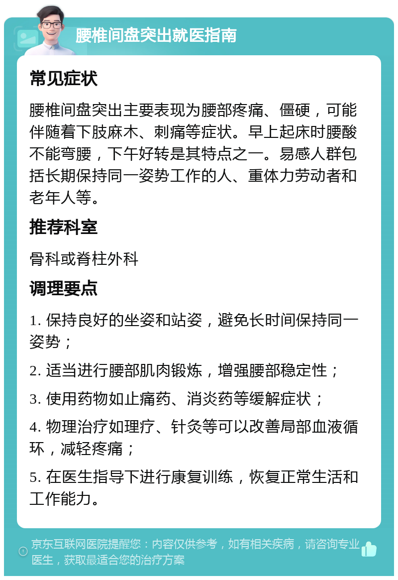 腰椎间盘突出就医指南 常见症状 腰椎间盘突出主要表现为腰部疼痛、僵硬，可能伴随着下肢麻木、刺痛等症状。早上起床时腰酸不能弯腰，下午好转是其特点之一。易感人群包括长期保持同一姿势工作的人、重体力劳动者和老年人等。 推荐科室 骨科或脊柱外科 调理要点 1. 保持良好的坐姿和站姿，避免长时间保持同一姿势； 2. 适当进行腰部肌肉锻炼，增强腰部稳定性； 3. 使用药物如止痛药、消炎药等缓解症状； 4. 物理治疗如理疗、针灸等可以改善局部血液循环，减轻疼痛； 5. 在医生指导下进行康复训练，恢复正常生活和工作能力。