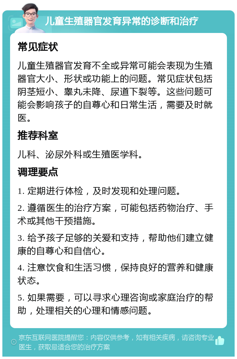 儿童生殖器官发育异常的诊断和治疗 常见症状 儿童生殖器官发育不全或异常可能会表现为生殖器官大小、形状或功能上的问题。常见症状包括阴茎短小、睾丸未降、尿道下裂等。这些问题可能会影响孩子的自尊心和日常生活，需要及时就医。 推荐科室 儿科、泌尿外科或生殖医学科。 调理要点 1. 定期进行体检，及时发现和处理问题。 2. 遵循医生的治疗方案，可能包括药物治疗、手术或其他干预措施。 3. 给予孩子足够的关爱和支持，帮助他们建立健康的自尊心和自信心。 4. 注意饮食和生活习惯，保持良好的营养和健康状态。 5. 如果需要，可以寻求心理咨询或家庭治疗的帮助，处理相关的心理和情感问题。