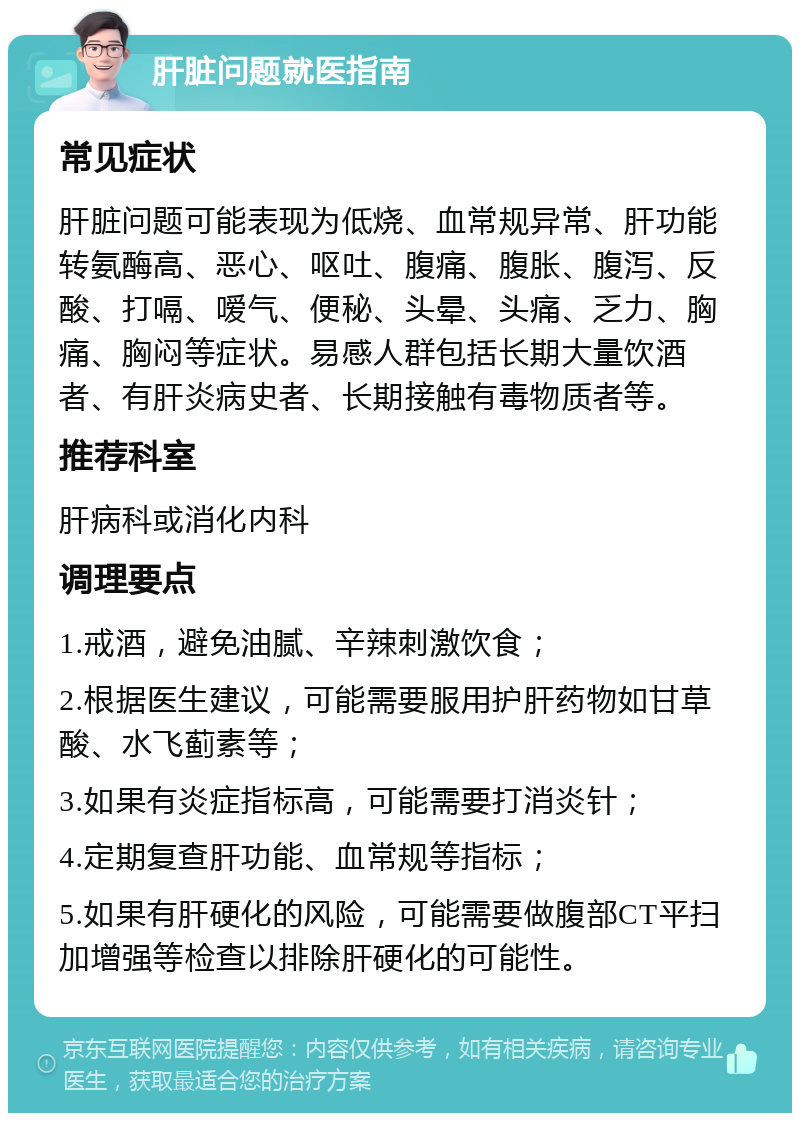 肝脏问题就医指南 常见症状 肝脏问题可能表现为低烧、血常规异常、肝功能转氨酶高、恶心、呕吐、腹痛、腹胀、腹泻、反酸、打嗝、嗳气、便秘、头晕、头痛、乏力、胸痛、胸闷等症状。易感人群包括长期大量饮酒者、有肝炎病史者、长期接触有毒物质者等。 推荐科室 肝病科或消化内科 调理要点 1.戒酒，避免油腻、辛辣刺激饮食； 2.根据医生建议，可能需要服用护肝药物如甘草酸、水飞蓟素等； 3.如果有炎症指标高，可能需要打消炎针； 4.定期复查肝功能、血常规等指标； 5.如果有肝硬化的风险，可能需要做腹部CT平扫加增强等检查以排除肝硬化的可能性。