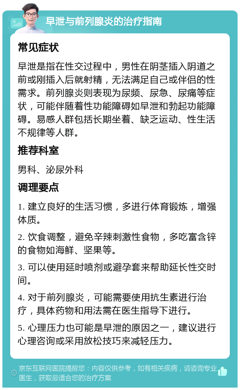 早泄与前列腺炎的治疗指南 常见症状 早泄是指在性交过程中，男性在阴茎插入阴道之前或刚插入后就射精，无法满足自己或伴侣的性需求。前列腺炎则表现为尿频、尿急、尿痛等症状，可能伴随着性功能障碍如早泄和勃起功能障碍。易感人群包括长期坐着、缺乏运动、性生活不规律等人群。 推荐科室 男科、泌尿外科 调理要点 1. 建立良好的生活习惯，多进行体育锻炼，增强体质。 2. 饮食调整，避免辛辣刺激性食物，多吃富含锌的食物如海鲜、坚果等。 3. 可以使用延时喷剂或避孕套来帮助延长性交时间。 4. 对于前列腺炎，可能需要使用抗生素进行治疗，具体药物和用法需在医生指导下进行。 5. 心理压力也可能是早泄的原因之一，建议进行心理咨询或采用放松技巧来减轻压力。