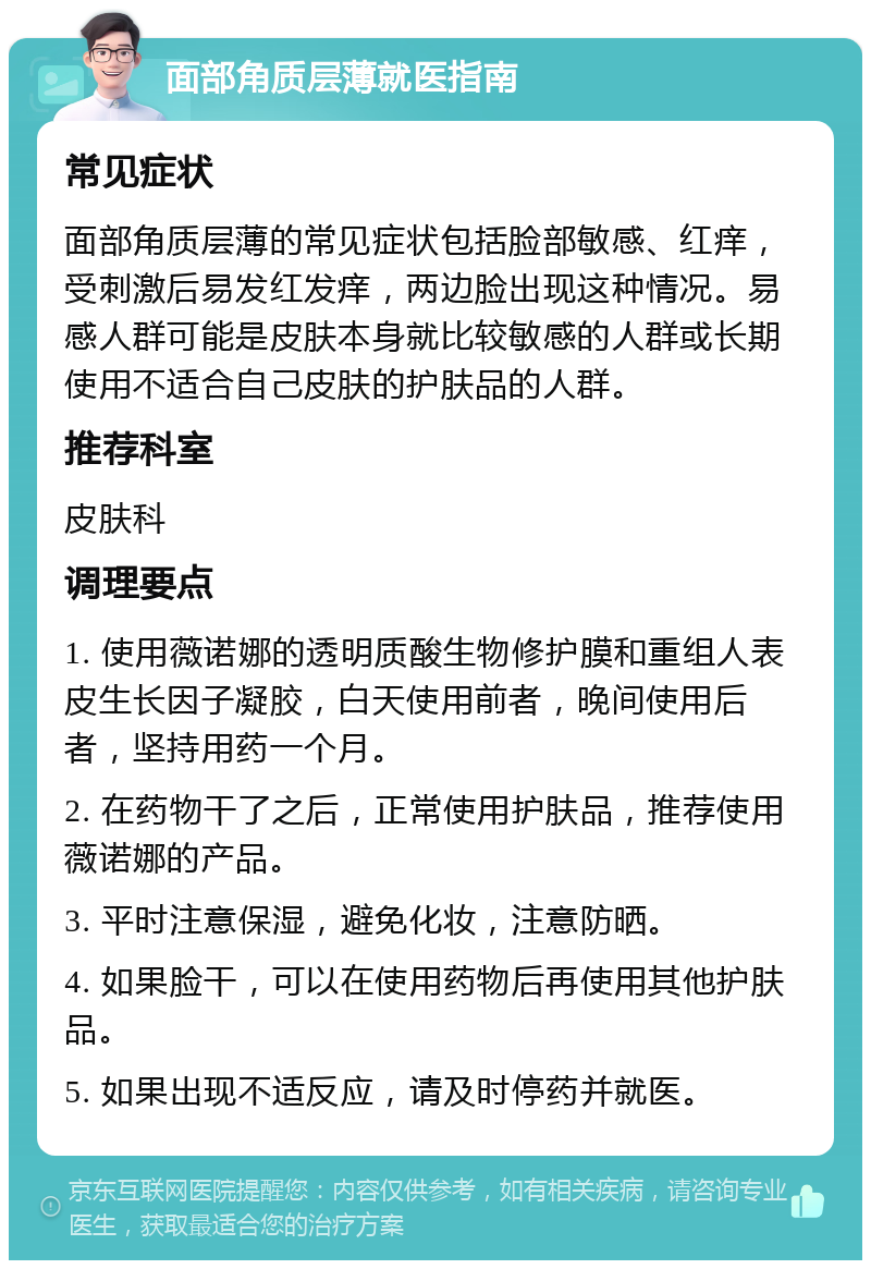 面部角质层薄就医指南 常见症状 面部角质层薄的常见症状包括脸部敏感、红痒，受刺激后易发红发痒，两边脸出现这种情况。易感人群可能是皮肤本身就比较敏感的人群或长期使用不适合自己皮肤的护肤品的人群。 推荐科室 皮肤科 调理要点 1. 使用薇诺娜的透明质酸生物修护膜和重组人表皮生长因子凝胶，白天使用前者，晚间使用后者，坚持用药一个月。 2. 在药物干了之后，正常使用护肤品，推荐使用薇诺娜的产品。 3. 平时注意保湿，避免化妆，注意防晒。 4. 如果脸干，可以在使用药物后再使用其他护肤品。 5. 如果出现不适反应，请及时停药并就医。