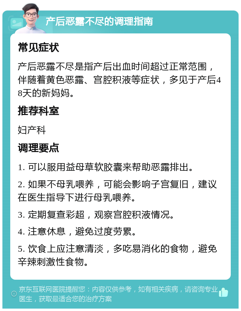 产后恶露不尽的调理指南 常见症状 产后恶露不尽是指产后出血时间超过正常范围，伴随着黄色恶露、宫腔积液等症状，多见于产后48天的新妈妈。 推荐科室 妇产科 调理要点 1. 可以服用益母草软胶囊来帮助恶露排出。 2. 如果不母乳喂养，可能会影响子宫复旧，建议在医生指导下进行母乳喂养。 3. 定期复查彩超，观察宫腔积液情况。 4. 注意休息，避免过度劳累。 5. 饮食上应注意清淡，多吃易消化的食物，避免辛辣刺激性食物。