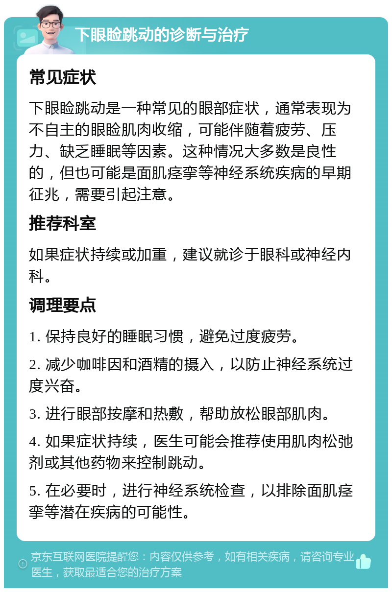 下眼睑跳动的诊断与治疗 常见症状 下眼睑跳动是一种常见的眼部症状，通常表现为不自主的眼睑肌肉收缩，可能伴随着疲劳、压力、缺乏睡眠等因素。这种情况大多数是良性的，但也可能是面肌痉挛等神经系统疾病的早期征兆，需要引起注意。 推荐科室 如果症状持续或加重，建议就诊于眼科或神经内科。 调理要点 1. 保持良好的睡眠习惯，避免过度疲劳。 2. 减少咖啡因和酒精的摄入，以防止神经系统过度兴奋。 3. 进行眼部按摩和热敷，帮助放松眼部肌肉。 4. 如果症状持续，医生可能会推荐使用肌肉松弛剂或其他药物来控制跳动。 5. 在必要时，进行神经系统检查，以排除面肌痉挛等潜在疾病的可能性。