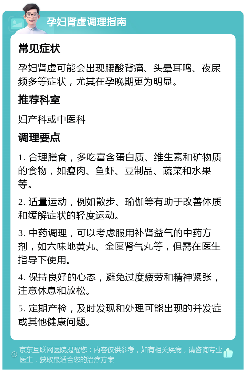 孕妇肾虚调理指南 常见症状 孕妇肾虚可能会出现腰酸背痛、头晕耳鸣、夜尿频多等症状，尤其在孕晚期更为明显。 推荐科室 妇产科或中医科 调理要点 1. 合理膳食，多吃富含蛋白质、维生素和矿物质的食物，如瘦肉、鱼虾、豆制品、蔬菜和水果等。 2. 适量运动，例如散步、瑜伽等有助于改善体质和缓解症状的轻度运动。 3. 中药调理，可以考虑服用补肾益气的中药方剂，如六味地黄丸、金匮肾气丸等，但需在医生指导下使用。 4. 保持良好的心态，避免过度疲劳和精神紧张，注意休息和放松。 5. 定期产检，及时发现和处理可能出现的并发症或其他健康问题。