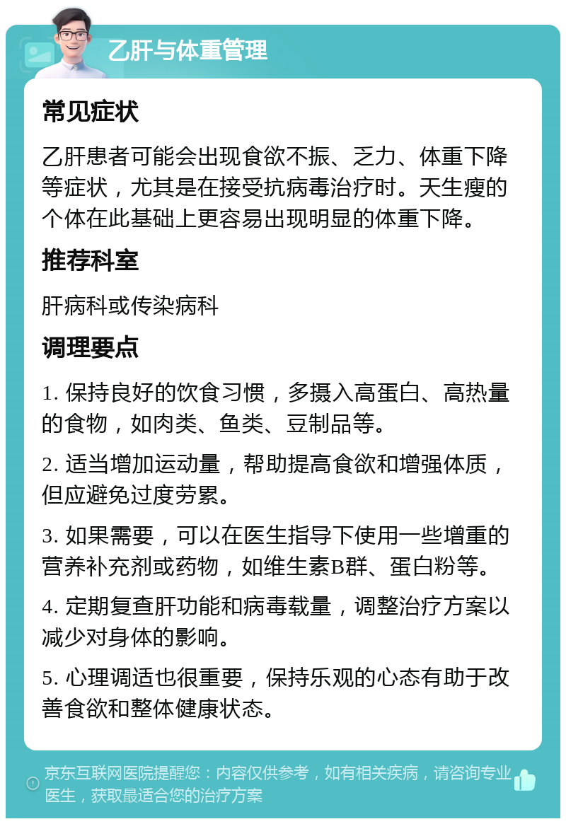 乙肝与体重管理 常见症状 乙肝患者可能会出现食欲不振、乏力、体重下降等症状，尤其是在接受抗病毒治疗时。天生瘦的个体在此基础上更容易出现明显的体重下降。 推荐科室 肝病科或传染病科 调理要点 1. 保持良好的饮食习惯，多摄入高蛋白、高热量的食物，如肉类、鱼类、豆制品等。 2. 适当增加运动量，帮助提高食欲和增强体质，但应避免过度劳累。 3. 如果需要，可以在医生指导下使用一些增重的营养补充剂或药物，如维生素B群、蛋白粉等。 4. 定期复查肝功能和病毒载量，调整治疗方案以减少对身体的影响。 5. 心理调适也很重要，保持乐观的心态有助于改善食欲和整体健康状态。