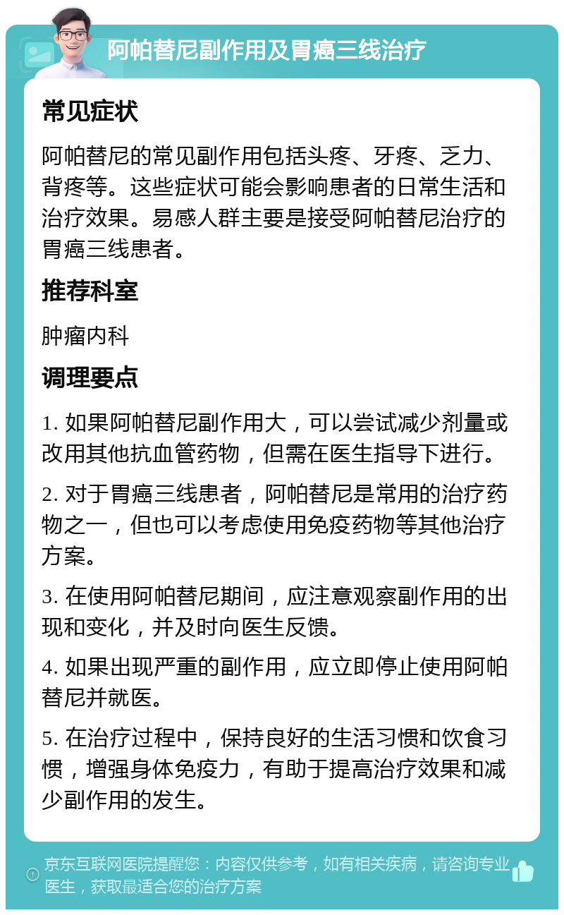 阿帕替尼副作用及胃癌三线治疗 常见症状 阿帕替尼的常见副作用包括头疼、牙疼、乏力、背疼等。这些症状可能会影响患者的日常生活和治疗效果。易感人群主要是接受阿帕替尼治疗的胃癌三线患者。 推荐科室 肿瘤内科 调理要点 1. 如果阿帕替尼副作用大，可以尝试减少剂量或改用其他抗血管药物，但需在医生指导下进行。 2. 对于胃癌三线患者，阿帕替尼是常用的治疗药物之一，但也可以考虑使用免疫药物等其他治疗方案。 3. 在使用阿帕替尼期间，应注意观察副作用的出现和变化，并及时向医生反馈。 4. 如果出现严重的副作用，应立即停止使用阿帕替尼并就医。 5. 在治疗过程中，保持良好的生活习惯和饮食习惯，增强身体免疫力，有助于提高治疗效果和减少副作用的发生。