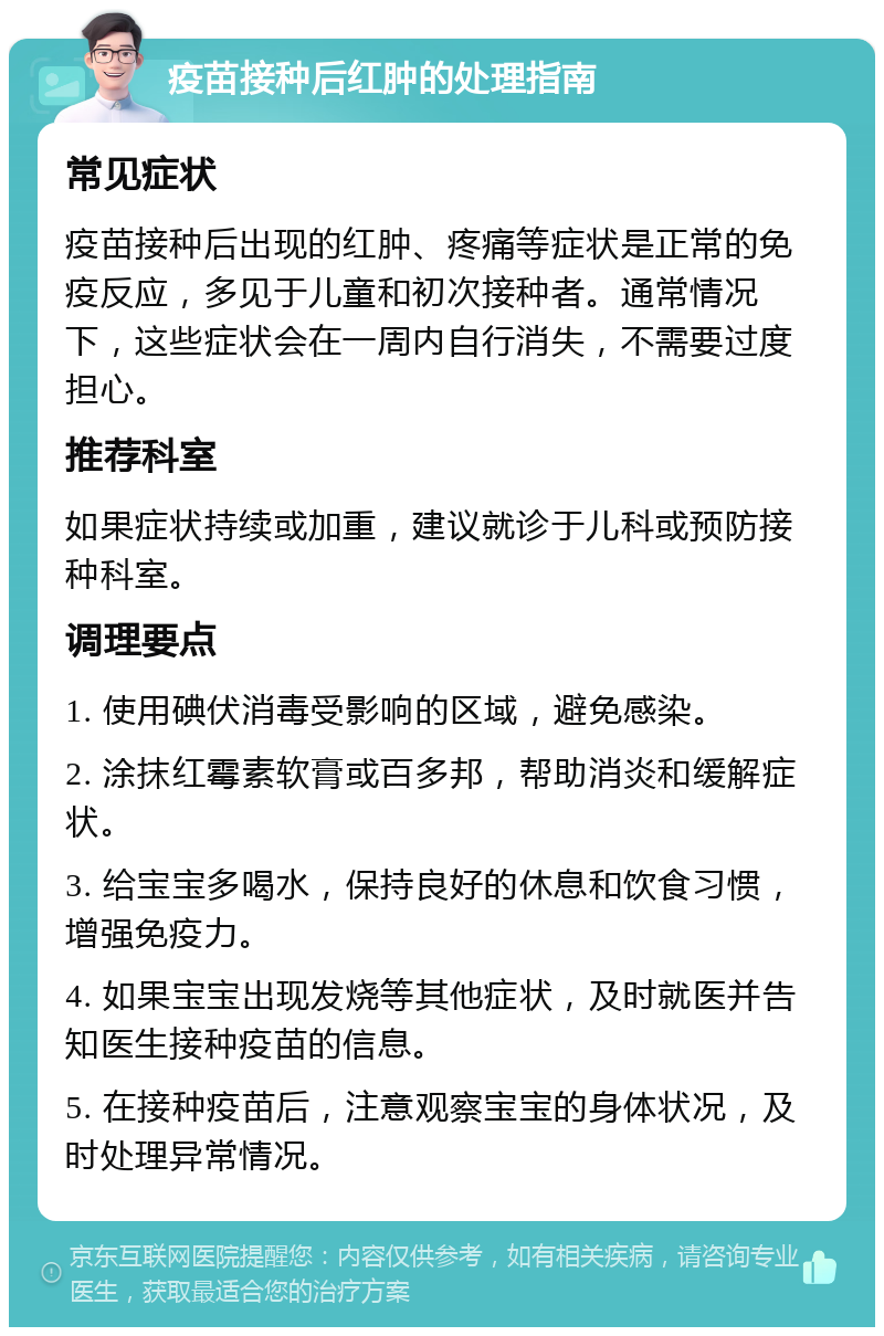 疫苗接种后红肿的处理指南 常见症状 疫苗接种后出现的红肿、疼痛等症状是正常的免疫反应，多见于儿童和初次接种者。通常情况下，这些症状会在一周内自行消失，不需要过度担心。 推荐科室 如果症状持续或加重，建议就诊于儿科或预防接种科室。 调理要点 1. 使用碘伏消毒受影响的区域，避免感染。 2. 涂抹红霉素软膏或百多邦，帮助消炎和缓解症状。 3. 给宝宝多喝水，保持良好的休息和饮食习惯，增强免疫力。 4. 如果宝宝出现发烧等其他症状，及时就医并告知医生接种疫苗的信息。 5. 在接种疫苗后，注意观察宝宝的身体状况，及时处理异常情况。