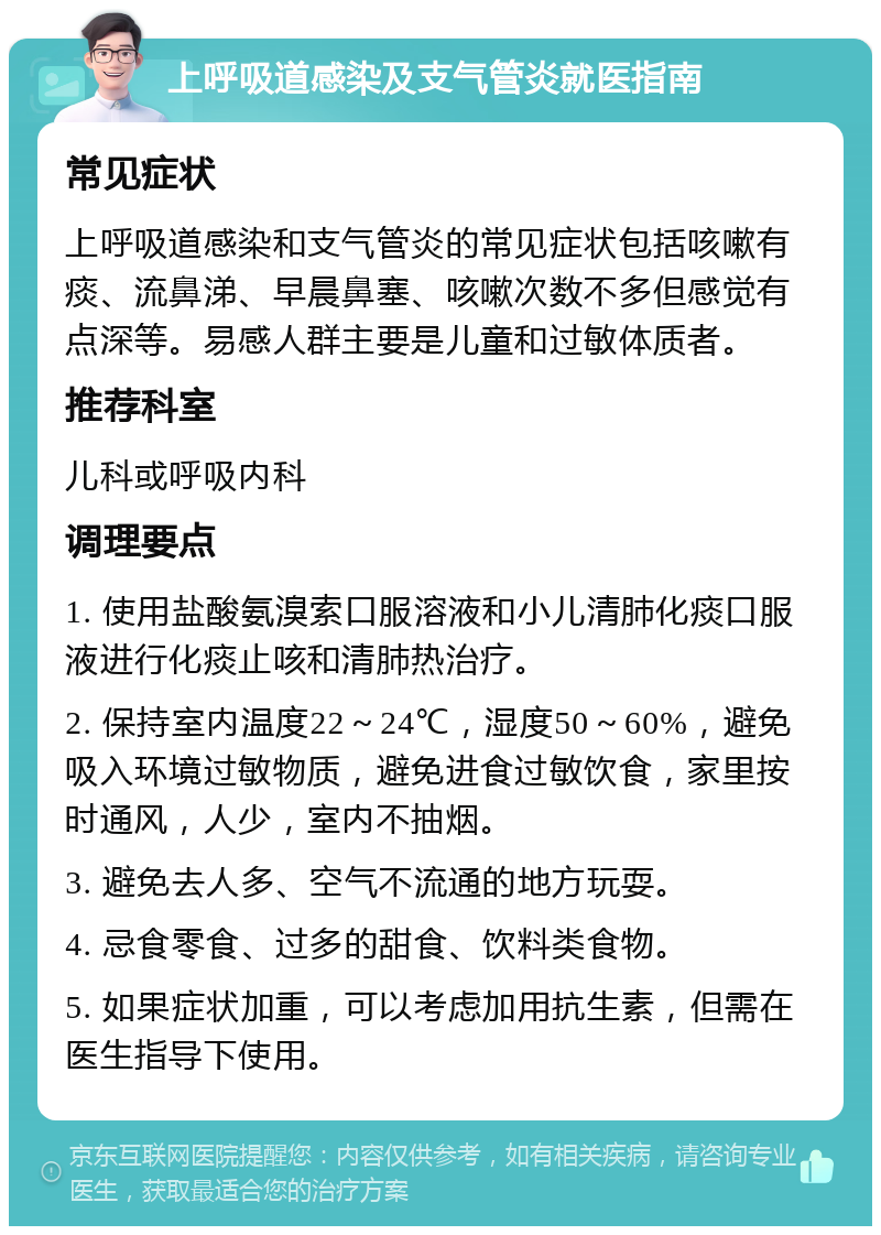 上呼吸道感染及支气管炎就医指南 常见症状 上呼吸道感染和支气管炎的常见症状包括咳嗽有痰、流鼻涕、早晨鼻塞、咳嗽次数不多但感觉有点深等。易感人群主要是儿童和过敏体质者。 推荐科室 儿科或呼吸内科 调理要点 1. 使用盐酸氨溴索口服溶液和小儿清肺化痰口服液进行化痰止咳和清肺热治疗。 2. 保持室内温度22～24℃，湿度50～60%，避免吸入环境过敏物质，避免进食过敏饮食，家里按时通风，人少，室内不抽烟。 3. 避免去人多、空气不流通的地方玩耍。 4. 忌食零食、过多的甜食、饮料类食物。 5. 如果症状加重，可以考虑加用抗生素，但需在医生指导下使用。