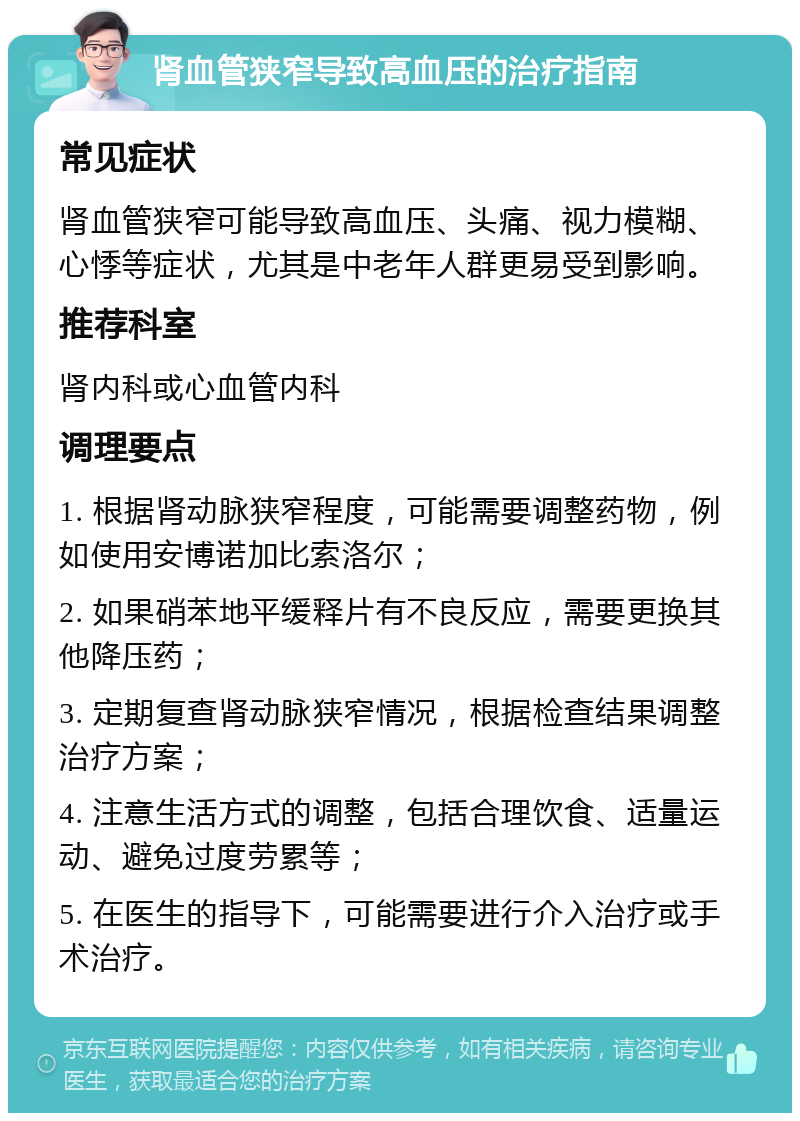 肾血管狭窄导致高血压的治疗指南 常见症状 肾血管狭窄可能导致高血压、头痛、视力模糊、心悸等症状，尤其是中老年人群更易受到影响。 推荐科室 肾内科或心血管内科 调理要点 1. 根据肾动脉狭窄程度，可能需要调整药物，例如使用安博诺加比索洛尔； 2. 如果硝苯地平缓释片有不良反应，需要更换其他降压药； 3. 定期复查肾动脉狭窄情况，根据检查结果调整治疗方案； 4. 注意生活方式的调整，包括合理饮食、适量运动、避免过度劳累等； 5. 在医生的指导下，可能需要进行介入治疗或手术治疗。