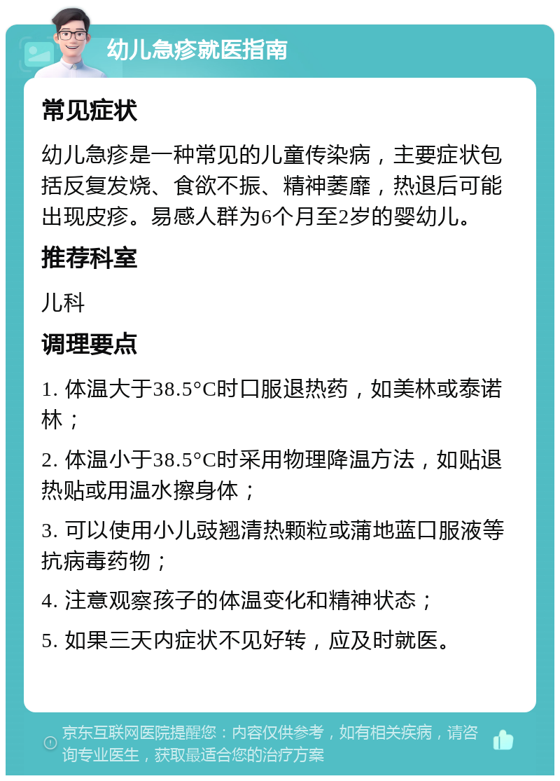 幼儿急疹就医指南 常见症状 幼儿急疹是一种常见的儿童传染病，主要症状包括反复发烧、食欲不振、精神萎靡，热退后可能出现皮疹。易感人群为6个月至2岁的婴幼儿。 推荐科室 儿科 调理要点 1. 体温大于38.5°C时口服退热药，如美林或泰诺林； 2. 体温小于38.5°C时采用物理降温方法，如贴退热贴或用温水擦身体； 3. 可以使用小儿豉翘清热颗粒或蒲地蓝口服液等抗病毒药物； 4. 注意观察孩子的体温变化和精神状态； 5. 如果三天内症状不见好转，应及时就医。