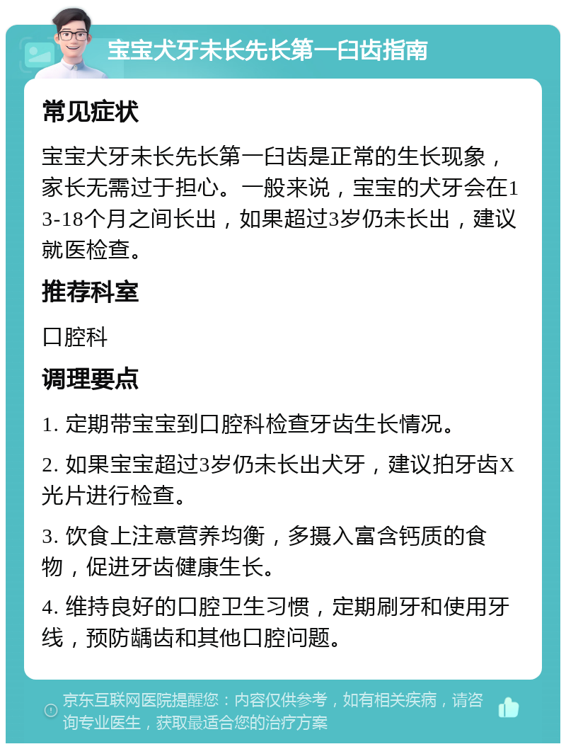 宝宝犬牙未长先长第一臼齿指南 常见症状 宝宝犬牙未长先长第一臼齿是正常的生长现象，家长无需过于担心。一般来说，宝宝的犬牙会在13-18个月之间长出，如果超过3岁仍未长出，建议就医检查。 推荐科室 口腔科 调理要点 1. 定期带宝宝到口腔科检查牙齿生长情况。 2. 如果宝宝超过3岁仍未长出犬牙，建议拍牙齿X光片进行检查。 3. 饮食上注意营养均衡，多摄入富含钙质的食物，促进牙齿健康生长。 4. 维持良好的口腔卫生习惯，定期刷牙和使用牙线，预防龋齿和其他口腔问题。