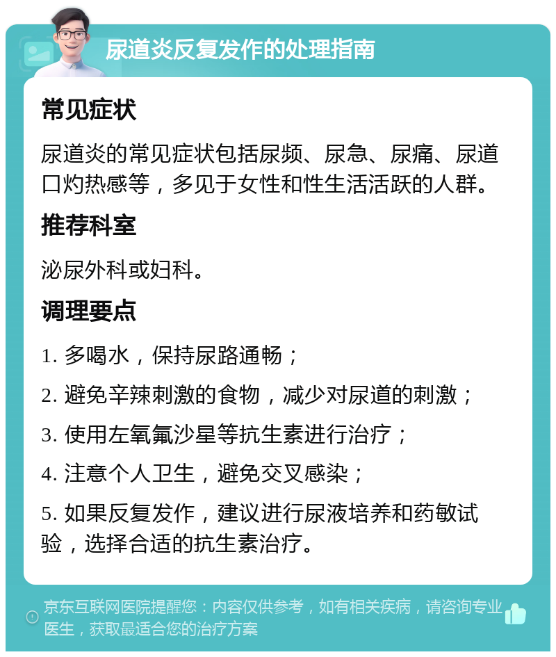 尿道炎反复发作的处理指南 常见症状 尿道炎的常见症状包括尿频、尿急、尿痛、尿道口灼热感等，多见于女性和性生活活跃的人群。 推荐科室 泌尿外科或妇科。 调理要点 1. 多喝水，保持尿路通畅； 2. 避免辛辣刺激的食物，减少对尿道的刺激； 3. 使用左氧氟沙星等抗生素进行治疗； 4. 注意个人卫生，避免交叉感染； 5. 如果反复发作，建议进行尿液培养和药敏试验，选择合适的抗生素治疗。