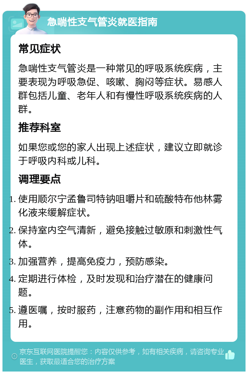 急喘性支气管炎就医指南 常见症状 急喘性支气管炎是一种常见的呼吸系统疾病，主要表现为呼吸急促、咳嗽、胸闷等症状。易感人群包括儿童、老年人和有慢性呼吸系统疾病的人群。 推荐科室 如果您或您的家人出现上述症状，建议立即就诊于呼吸内科或儿科。 调理要点 使用顺尔宁孟鲁司特钠咀嚼片和硫酸特布他林雾化液来缓解症状。 保持室内空气清新，避免接触过敏原和刺激性气体。 加强营养，提高免疫力，预防感染。 定期进行体检，及时发现和治疗潜在的健康问题。 遵医嘱，按时服药，注意药物的副作用和相互作用。