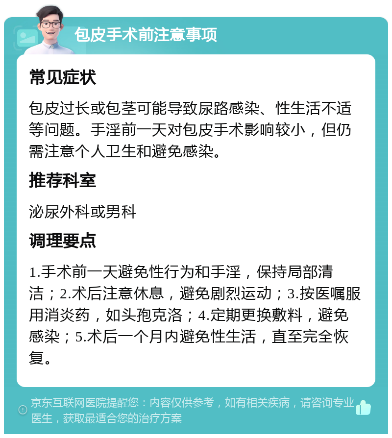 包皮手术前注意事项 常见症状 包皮过长或包茎可能导致尿路感染、性生活不适等问题。手淫前一天对包皮手术影响较小，但仍需注意个人卫生和避免感染。 推荐科室 泌尿外科或男科 调理要点 1.手术前一天避免性行为和手淫，保持局部清洁；2.术后注意休息，避免剧烈运动；3.按医嘱服用消炎药，如头孢克洛；4.定期更换敷料，避免感染；5.术后一个月内避免性生活，直至完全恢复。