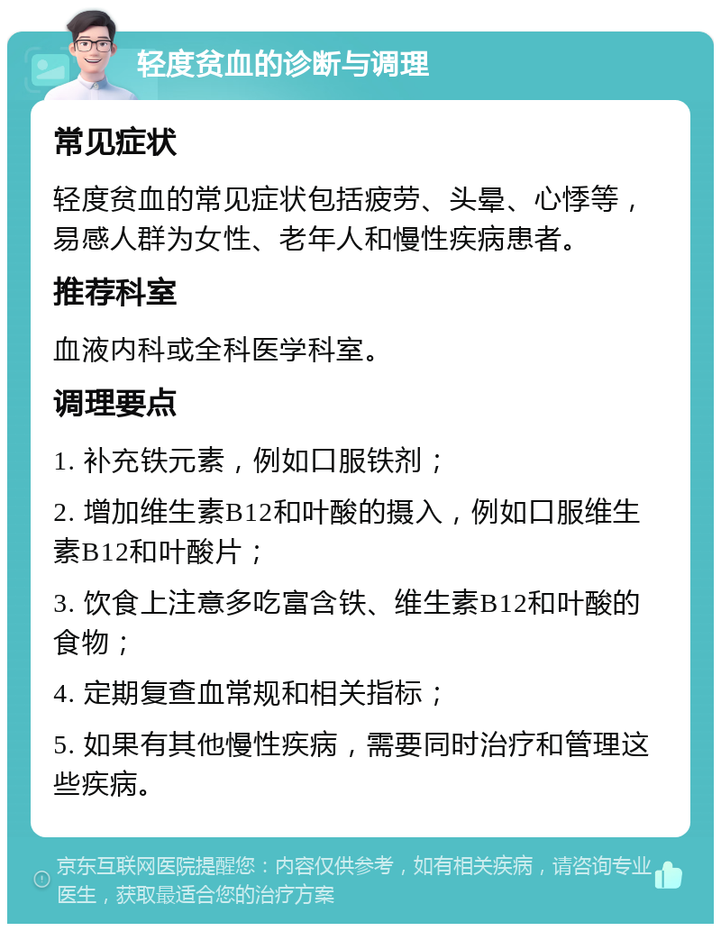 轻度贫血的诊断与调理 常见症状 轻度贫血的常见症状包括疲劳、头晕、心悸等，易感人群为女性、老年人和慢性疾病患者。 推荐科室 血液内科或全科医学科室。 调理要点 1. 补充铁元素，例如口服铁剂； 2. 增加维生素B12和叶酸的摄入，例如口服维生素B12和叶酸片； 3. 饮食上注意多吃富含铁、维生素B12和叶酸的食物； 4. 定期复查血常规和相关指标； 5. 如果有其他慢性疾病，需要同时治疗和管理这些疾病。