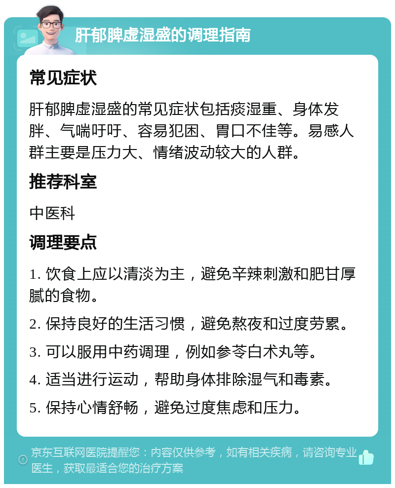 肝郁脾虚湿盛的调理指南 常见症状 肝郁脾虚湿盛的常见症状包括痰湿重、身体发胖、气喘吁吁、容易犯困、胃口不佳等。易感人群主要是压力大、情绪波动较大的人群。 推荐科室 中医科 调理要点 1. 饮食上应以清淡为主，避免辛辣刺激和肥甘厚腻的食物。 2. 保持良好的生活习惯，避免熬夜和过度劳累。 3. 可以服用中药调理，例如参苓白术丸等。 4. 适当进行运动，帮助身体排除湿气和毒素。 5. 保持心情舒畅，避免过度焦虑和压力。