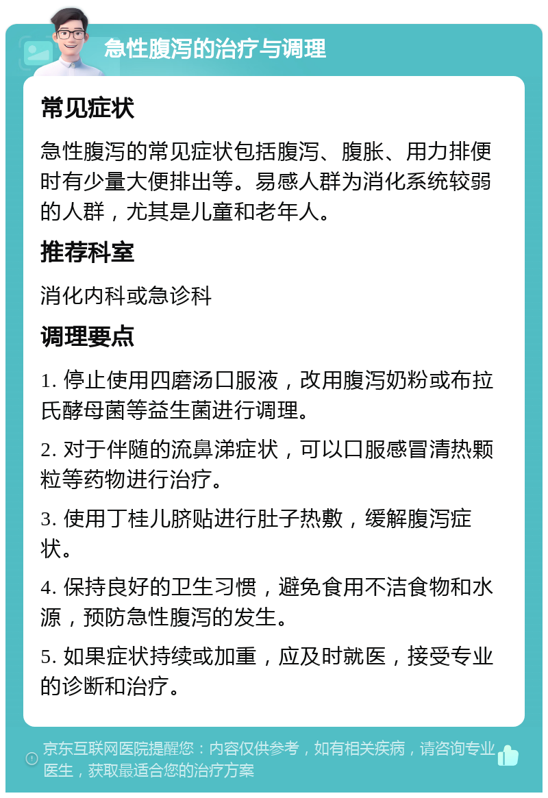 急性腹泻的治疗与调理 常见症状 急性腹泻的常见症状包括腹泻、腹胀、用力排便时有少量大便排出等。易感人群为消化系统较弱的人群，尤其是儿童和老年人。 推荐科室 消化内科或急诊科 调理要点 1. 停止使用四磨汤口服液，改用腹泻奶粉或布拉氏酵母菌等益生菌进行调理。 2. 对于伴随的流鼻涕症状，可以口服感冒清热颗粒等药物进行治疗。 3. 使用丁桂儿脐贴进行肚子热敷，缓解腹泻症状。 4. 保持良好的卫生习惯，避免食用不洁食物和水源，预防急性腹泻的发生。 5. 如果症状持续或加重，应及时就医，接受专业的诊断和治疗。