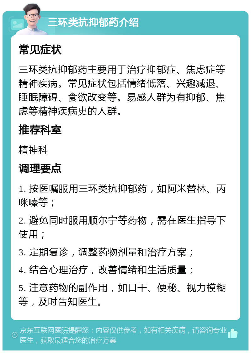 三环类抗抑郁药介绍 常见症状 三环类抗抑郁药主要用于治疗抑郁症、焦虑症等精神疾病。常见症状包括情绪低落、兴趣减退、睡眠障碍、食欲改变等。易感人群为有抑郁、焦虑等精神疾病史的人群。 推荐科室 精神科 调理要点 1. 按医嘱服用三环类抗抑郁药，如阿米替林、丙咪嗪等； 2. 避免同时服用顺尔宁等药物，需在医生指导下使用； 3. 定期复诊，调整药物剂量和治疗方案； 4. 结合心理治疗，改善情绪和生活质量； 5. 注意药物的副作用，如口干、便秘、视力模糊等，及时告知医生。