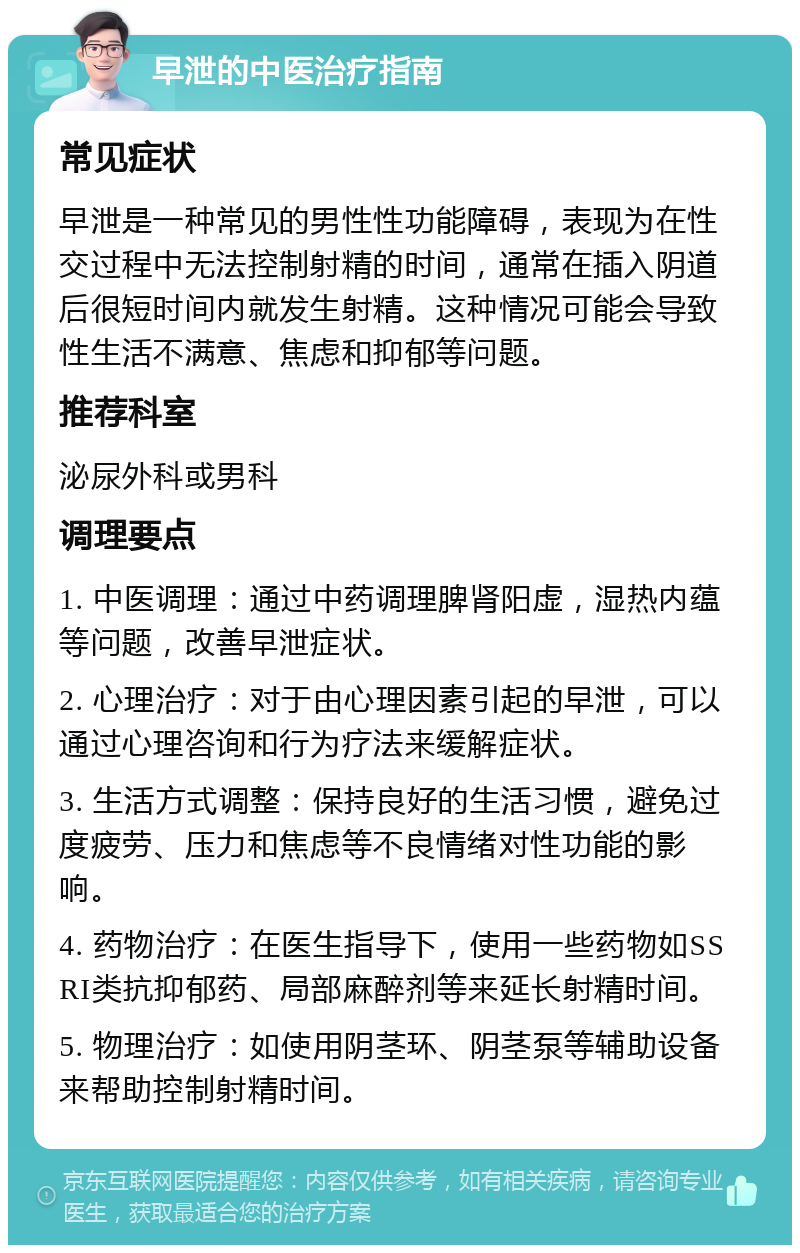 早泄的中医治疗指南 常见症状 早泄是一种常见的男性性功能障碍，表现为在性交过程中无法控制射精的时间，通常在插入阴道后很短时间内就发生射精。这种情况可能会导致性生活不满意、焦虑和抑郁等问题。 推荐科室 泌尿外科或男科 调理要点 1. 中医调理：通过中药调理脾肾阳虚，湿热内蕴等问题，改善早泄症状。 2. 心理治疗：对于由心理因素引起的早泄，可以通过心理咨询和行为疗法来缓解症状。 3. 生活方式调整：保持良好的生活习惯，避免过度疲劳、压力和焦虑等不良情绪对性功能的影响。 4. 药物治疗：在医生指导下，使用一些药物如SSRI类抗抑郁药、局部麻醉剂等来延长射精时间。 5. 物理治疗：如使用阴茎环、阴茎泵等辅助设备来帮助控制射精时间。