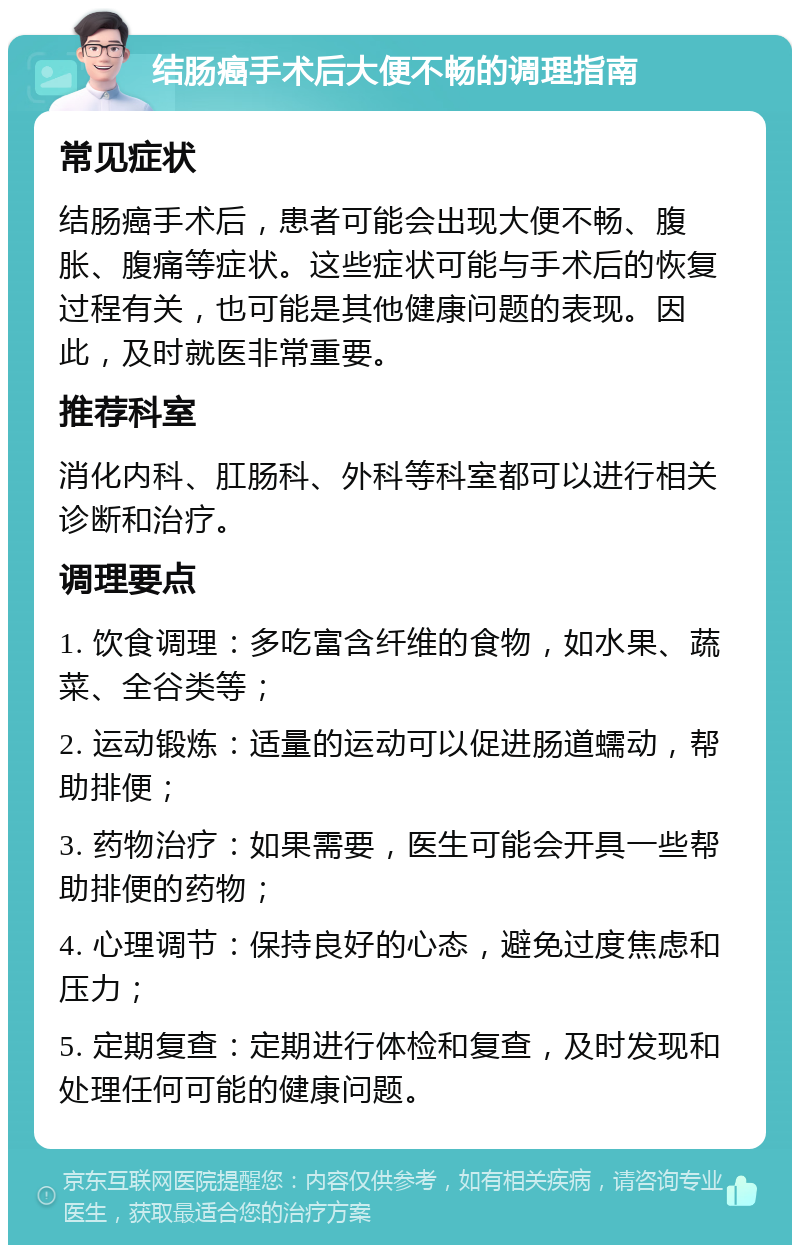 结肠癌手术后大便不畅的调理指南 常见症状 结肠癌手术后，患者可能会出现大便不畅、腹胀、腹痛等症状。这些症状可能与手术后的恢复过程有关，也可能是其他健康问题的表现。因此，及时就医非常重要。 推荐科室 消化内科、肛肠科、外科等科室都可以进行相关诊断和治疗。 调理要点 1. 饮食调理：多吃富含纤维的食物，如水果、蔬菜、全谷类等； 2. 运动锻炼：适量的运动可以促进肠道蠕动，帮助排便； 3. 药物治疗：如果需要，医生可能会开具一些帮助排便的药物； 4. 心理调节：保持良好的心态，避免过度焦虑和压力； 5. 定期复查：定期进行体检和复查，及时发现和处理任何可能的健康问题。