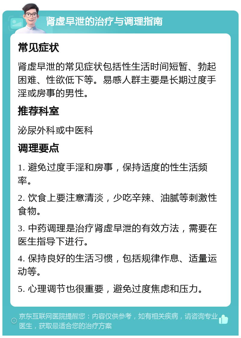 肾虚早泄的治疗与调理指南 常见症状 肾虚早泄的常见症状包括性生活时间短暂、勃起困难、性欲低下等。易感人群主要是长期过度手淫或房事的男性。 推荐科室 泌尿外科或中医科 调理要点 1. 避免过度手淫和房事，保持适度的性生活频率。 2. 饮食上要注意清淡，少吃辛辣、油腻等刺激性食物。 3. 中药调理是治疗肾虚早泄的有效方法，需要在医生指导下进行。 4. 保持良好的生活习惯，包括规律作息、适量运动等。 5. 心理调节也很重要，避免过度焦虑和压力。