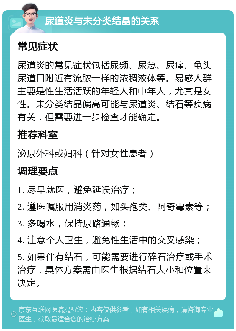 尿道炎与未分类结晶的关系 常见症状 尿道炎的常见症状包括尿频、尿急、尿痛、龟头尿道口附近有流脓一样的浓稠液体等。易感人群主要是性生活活跃的年轻人和中年人，尤其是女性。未分类结晶偏高可能与尿道炎、结石等疾病有关，但需要进一步检查才能确定。 推荐科室 泌尿外科或妇科（针对女性患者） 调理要点 1. 尽早就医，避免延误治疗； 2. 遵医嘱服用消炎药，如头孢类、阿奇霉素等； 3. 多喝水，保持尿路通畅； 4. 注意个人卫生，避免性生活中的交叉感染； 5. 如果伴有结石，可能需要进行碎石治疗或手术治疗，具体方案需由医生根据结石大小和位置来决定。