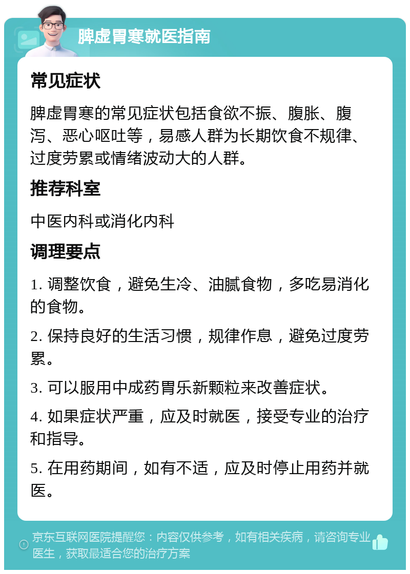 脾虚胃寒就医指南 常见症状 脾虚胃寒的常见症状包括食欲不振、腹胀、腹泻、恶心呕吐等，易感人群为长期饮食不规律、过度劳累或情绪波动大的人群。 推荐科室 中医内科或消化内科 调理要点 1. 调整饮食，避免生冷、油腻食物，多吃易消化的食物。 2. 保持良好的生活习惯，规律作息，避免过度劳累。 3. 可以服用中成药胃乐新颗粒来改善症状。 4. 如果症状严重，应及时就医，接受专业的治疗和指导。 5. 在用药期间，如有不适，应及时停止用药并就医。