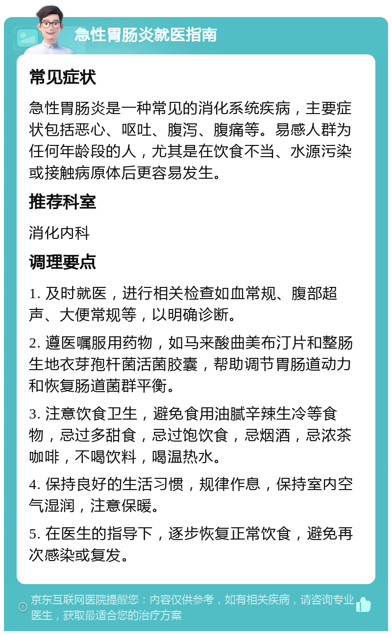 急性胃肠炎就医指南 常见症状 急性胃肠炎是一种常见的消化系统疾病，主要症状包括恶心、呕吐、腹泻、腹痛等。易感人群为任何年龄段的人，尤其是在饮食不当、水源污染或接触病原体后更容易发生。 推荐科室 消化内科 调理要点 1. 及时就医，进行相关检查如血常规、腹部超声、大便常规等，以明确诊断。 2. 遵医嘱服用药物，如马来酸曲美布汀片和整肠生地衣芽孢杆菌活菌胶囊，帮助调节胃肠道动力和恢复肠道菌群平衡。 3. 注意饮食卫生，避免食用油腻辛辣生冷等食物，忌过多甜食，忌过饱饮食，忌烟酒，忌浓茶咖啡，不喝饮料，喝温热水。 4. 保持良好的生活习惯，规律作息，保持室内空气湿润，注意保暖。 5. 在医生的指导下，逐步恢复正常饮食，避免再次感染或复发。