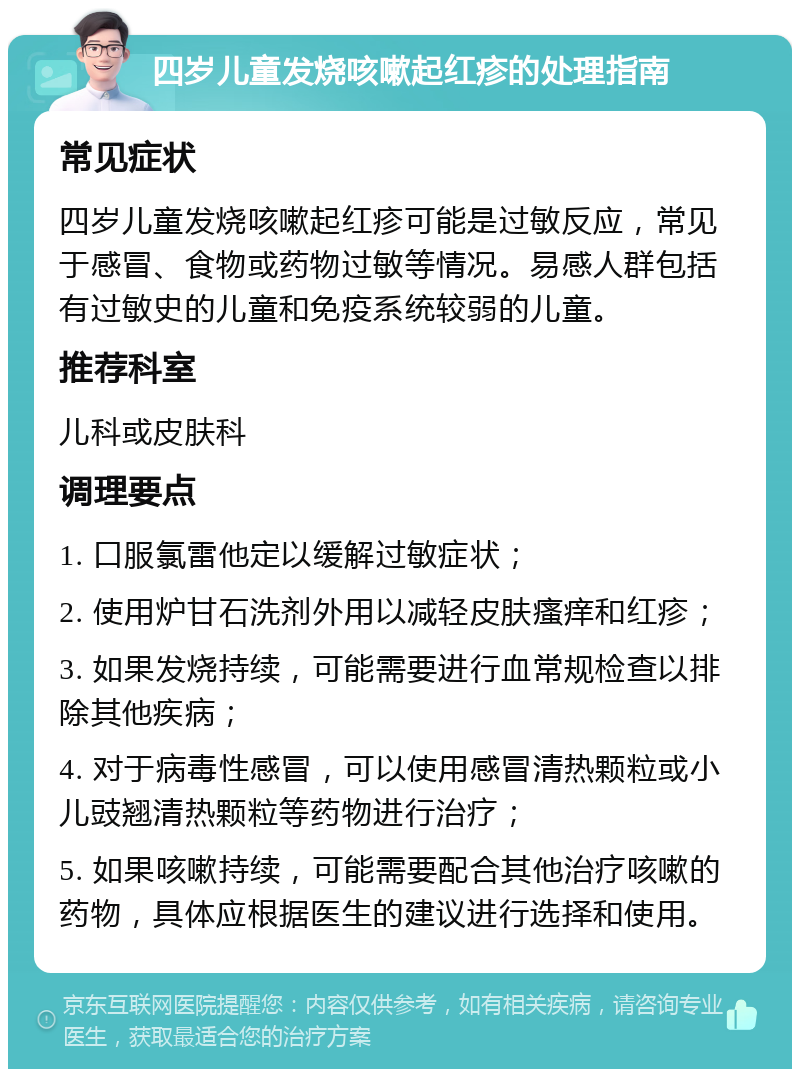 四岁儿童发烧咳嗽起红疹的处理指南 常见症状 四岁儿童发烧咳嗽起红疹可能是过敏反应，常见于感冒、食物或药物过敏等情况。易感人群包括有过敏史的儿童和免疫系统较弱的儿童。 推荐科室 儿科或皮肤科 调理要点 1. 口服氯雷他定以缓解过敏症状； 2. 使用炉甘石洗剂外用以减轻皮肤瘙痒和红疹； 3. 如果发烧持续，可能需要进行血常规检查以排除其他疾病； 4. 对于病毒性感冒，可以使用感冒清热颗粒或小儿豉翘清热颗粒等药物进行治疗； 5. 如果咳嗽持续，可能需要配合其他治疗咳嗽的药物，具体应根据医生的建议进行选择和使用。