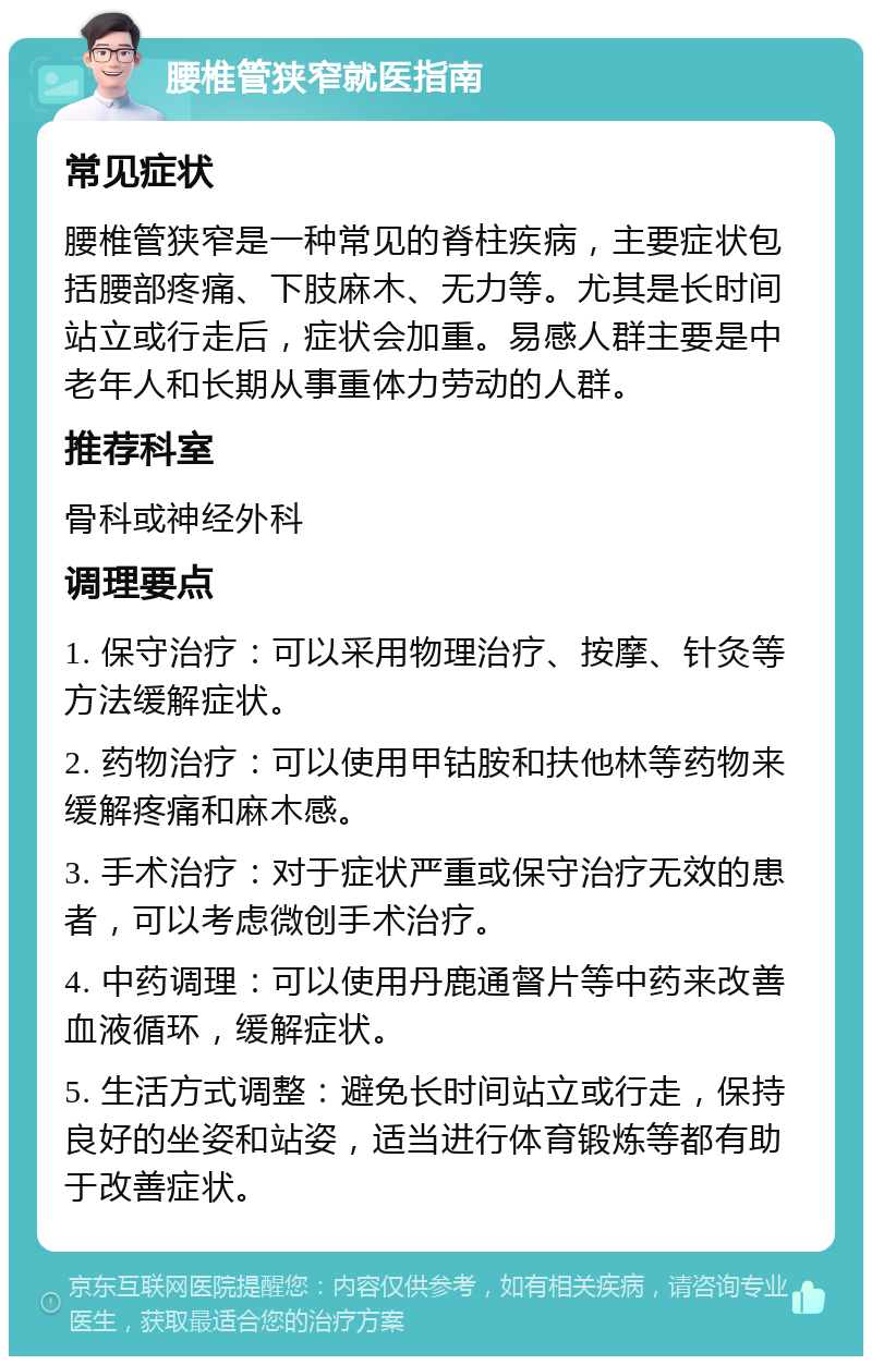 腰椎管狭窄就医指南 常见症状 腰椎管狭窄是一种常见的脊柱疾病，主要症状包括腰部疼痛、下肢麻木、无力等。尤其是长时间站立或行走后，症状会加重。易感人群主要是中老年人和长期从事重体力劳动的人群。 推荐科室 骨科或神经外科 调理要点 1. 保守治疗：可以采用物理治疗、按摩、针灸等方法缓解症状。 2. 药物治疗：可以使用甲钴胺和扶他林等药物来缓解疼痛和麻木感。 3. 手术治疗：对于症状严重或保守治疗无效的患者，可以考虑微创手术治疗。 4. 中药调理：可以使用丹鹿通督片等中药来改善血液循环，缓解症状。 5. 生活方式调整：避免长时间站立或行走，保持良好的坐姿和站姿，适当进行体育锻炼等都有助于改善症状。