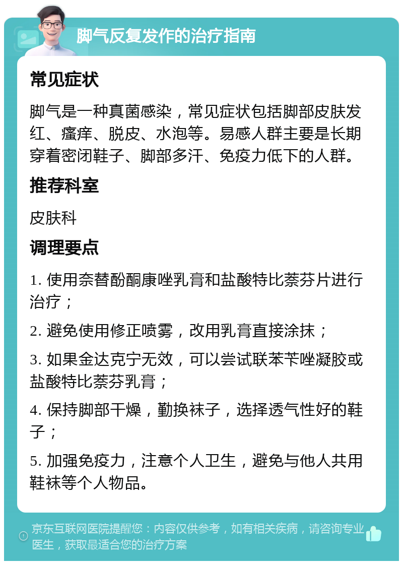 脚气反复发作的治疗指南 常见症状 脚气是一种真菌感染，常见症状包括脚部皮肤发红、瘙痒、脱皮、水泡等。易感人群主要是长期穿着密闭鞋子、脚部多汗、免疫力低下的人群。 推荐科室 皮肤科 调理要点 1. 使用奈替酚酮康唑乳膏和盐酸特比萘芬片进行治疗； 2. 避免使用修正喷雾，改用乳膏直接涂抹； 3. 如果金达克宁无效，可以尝试联苯苄唑凝胶或盐酸特比萘芬乳膏； 4. 保持脚部干燥，勤换袜子，选择透气性好的鞋子； 5. 加强免疫力，注意个人卫生，避免与他人共用鞋袜等个人物品。